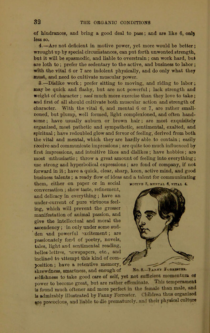 of hindrances, and bring a good deal to pass; and are like 6, onl) less so. 4.—Are not deficient in motive power, yet more would bo better ; wrought up by special circumstances, can put forth unwonted strength, but it will be spasmodic, and liable to overstrain ; can work hard, but are loth to ; prefer the sedentary to the active, and business to labor; with the vital 6 or 7 are indolent physically, and do only what they must, and need to cultivate muscular power. 3.—Dislike work; prefer sitting to moving, and riding to labor; may be quick and flashy, but are not powerful; lack strength and weight of character ; need much more exercise than they love to take; and first of all should cultivate both muscular action and strength of character. With the vital 6, and mental 6 or 7, are rather small- ooned, but plump, well formed, light complexioned, and often hand- some ; have usually auburn or brown hair ; are most exquisitely organized, most pathetic and sympathetic, sentimental, exalted, and spiritual; have redoubled glow and fervor of feeling, derived from both the vital and mental, which they are hardly able to contain; easily receive and communicate impressions ; are quite too much influenced by first impressions, and intuitive likes and dislikes; have hobbies; are most mthusiastic; throw a great amount of feeling into everything ; use strong and hyperbolical expressions ; are fond of company, if not forward in it; have a quick, clear, sharp, keen, active mind, and good business talents ; a ready flow of ideas and a talent for communicating them, either on paper or in social motive 8, mental s, vital 4. conversation ; show taste, refinement, and delicacy in everything ; have an under-current of pure virtuous feel- ing, which will prevent the grosser manifestation of animal passion, and give the intellectual and moral the ascendency ; in only under some sud- den and powerful excitement; are passionately fond of poetry, novels, tales, light and sentimental reading, belles-lettres, newspapers, etc., and inclined to attempt this kind of com- position ; have a retentive memory, shrewdness, smartness, and enough of No. 8.-?aknt Foremtki. selfishness to take good care of self, yet not sufficient momentum ol power to become great, but are rather effeminate. This temperament iB found much oftener and more perfect in the female than male, and Is admirably illustrated by Fanny Forrester. Children thus organized we precocious, and liable to dio prematurely, and their physical culture