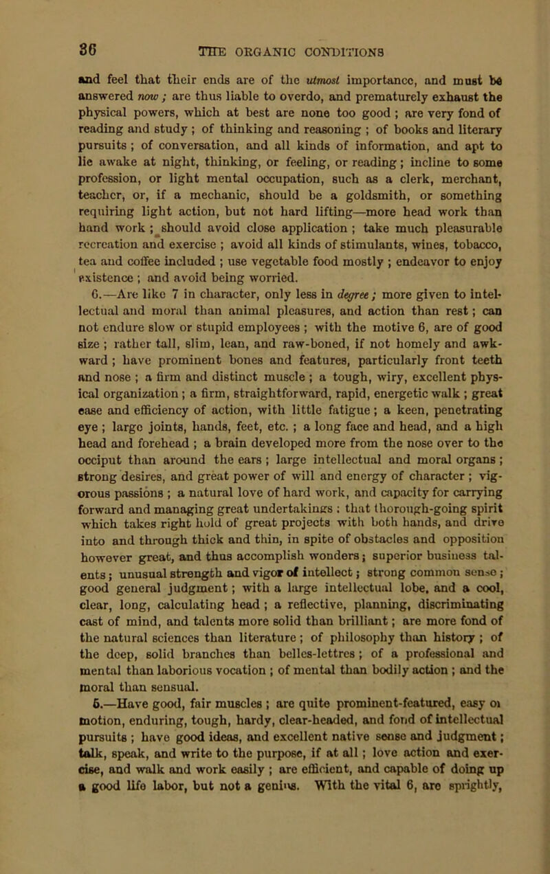 and feel that their ends are of the utmost importance, and must be answered now ; are thus liable to overdo, and prematurely exhaust the physical powers, which at best are none too good ; are very fond of reading and study ; of thinking and reasoning ; of books and literary pursuits ; of conversation, and all kinds of information, and apt to lie awake at night, thinking, or feeling, or reading; incline to some profession, or light mental occupation, such as a clerk, merchant, teacher, or, if a mechanic, should be a goldsmith, or something requiring light action, but not hard lifting—more head work than hand work ; should avoid close application ; take much pleasurable recreation and exercise ; avoid all kinds of stimulants, wines, tobacco, tea and coffee included ; use vegetable food mostly ; endeavor to enjoy existence ; and avoid being worried. G.—Are like 7 in character, only less in degree; more given to intel- lectual and moral than animal pleasures, and action than rest; can not endure slow or stupid employees ; with the motive 6, are of good size ; rather tall, slim, lean, and raw-boned, if not homely and awk- ward ; have prominent bones and features, particularly front teeth and nose ; a firm and distinct muscle ; a tough, wiry, excellent phys- ical organization ; a firm, straightforward, rapid, energetic walk ; great ease and efficiency of action, with little fatigue; a keen, penetrating eye ; large joints, hands, feet, etc. ; a long face and head, and a high head and forehead ; a brain developed more from the nose over to the occiput than around the ears ; large intellectual and moral organs ; strong desires, and great power of will and energy of character ; vig- orous passions ; a natural love of hard work, and capacity for carrying forward and managing great undertakings ; that thorough-going spirit which takes right hold of great projects with both hands, and drive into and through thick and thin, in spite of obstacles and opposition however great, and thus accomplish wonders; superior business tal- ents ; unusual strength and vigor of intellect; strong common senso ; good general judgment; with a large intellectual lobe, and a cool, clear, long, calculating head ; a reflective, planning, discriminating cast of mind, and talents more solid than brilliant; are more fond of the natural sciences than literature; of philosophy than history ; of the deep, solid branches than belles-lettres ; of a professional and mental than laborious vocation ; of mental than bodily action ; and the moral than sensual. 6.—Have good, fair muscles ; are quite prominent-featured, easy oi motion, enduring, tough, hardy, clear-headed, and fond of intellectual pursuits ; have good ideas, and excellent native sense and judgment; talk, speak, and write to the purpose, if at all; love action and exer- cise, and walk and work easily ; are efficient, and capable of doing up a good life labor, but not a genius. With the vital 6, aro sprightly,