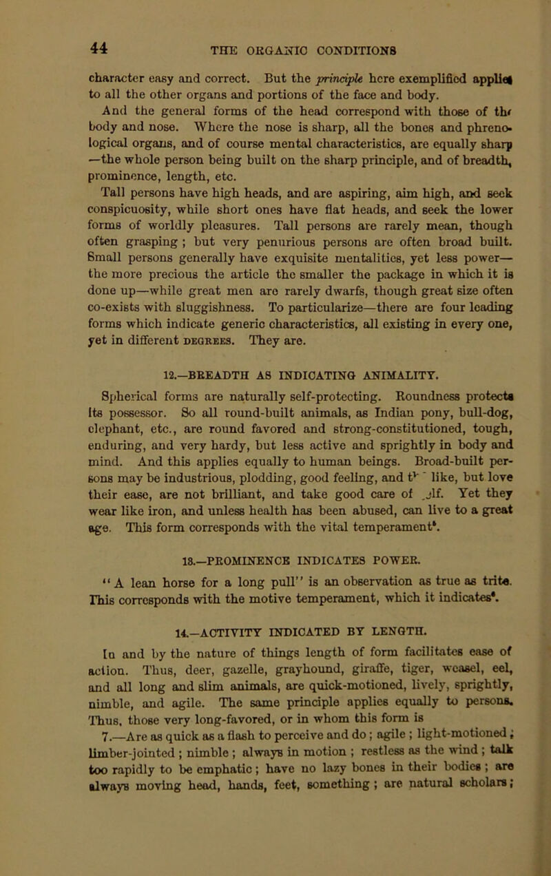 character easy and correct. But the principle here exemplified appliel to all the other organs and portions of the face and body. And the general forms of the head correspond with those of th< body and nose. Where the nose is sharp, all the bones and phreno- logical organs, and of course mental characteristics, are equally sharp —the whole person being built on the sharp principle, and of breadth, prominence, length, etc. Tall persons have high heads, and are aspiring, aim high, and seek conspicuosity, while short ones have flat heads, and seek the lower forms of worldly pleasures. Tall persons are rarely mean, though often grasping ; but very penurious persons are often broad built. Small persons generally have exquisite mentalities, yet less power— the more precious the article the smaller the package in which it is done up—while great men arc rarely dwarfs, though great size often co-exists with sluggishness. To particularize—there are four leading forms which indicate generic characteristics, all existing in every one, yet in different degrees. They are. 12.—BREADTH AS INDICATING ANIMALITY. Spherical forms are naturally self-protecting. Roundness protects Its possessor. So all round-built animals, as Indian pony, bull-dog, elephant, etc., are round favored and strong-constitutioned, tough, enduring, and very hardy, but less active and sprightly in body and mind. And this applies equally to human beings. Broad-built per- sons may be industrious, plodding, good feeling, and tv ' like, but love their ease, are not brilliant, and take good care of ,jlf. Yet they wear like iron, and unless health has been abused, can live to a great age. This form corresponds with the vital temperament*. 18.—PROMINENCE INDICATES POWER. “ A lean horse for a long pull” is an observation as true as trite. This corresponds with the motive temperament, which it indicates*. 14.—ACTIVITY INDICATED BY LENGTH. In and by the nature of things length of form facilitates ease of aclion. Thus, deer, gazelle, grayhound, giraffe, tiger, weasel, eel, and all long and slim animals, are quick-motioned, lively, sprightly, nimble, and agile. The same principle applies equally to persons. 'Thus, those very long-favored, or in whom this form is 7.—Are as quick as a flash to perceive and do; agile ; light-motioned; limber-jointed ; nimble ; alwayB in motion ; restless as the wind ; talk too rapidly to be emphatic; have no lazy bones in their bodies; are alwayB moving head, hands, feet, something ; are natural scholars;