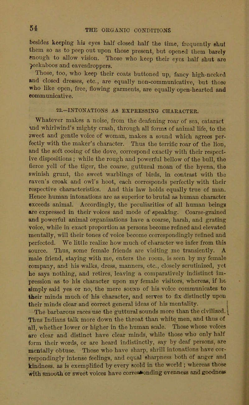 besides keeping hia eyes half closed half the time, frequently shut them so as to peep out upon those present, hut opened them barely enough to allow vision. Those who keep their eyes half shut are peekaboos and eavesdroppers. Those, too, who keep their coats buttoned up, fancy high-nccked and closed dresses, etc., are equally non-communicative, but those who like open, free, flowing garments, are equally open-hearted and communicative. 22-INTONATIONS AS EXPRESSING CHARACTER. Whatever makes a noise, from the deafening roar of sea, cataract and whirlwind’s mighty crash, through all forms of animal life, to the sweet and gentle voice of woman, makes a sound which agrees per- fectly with the maker’s character. Thus the terrific roar of the lion, and the soft cooing of the dove, correspond exactly with their- respect- ive dispositions ; while the rough and powerful bellow of the bull, the fierce yell of the tiger, the coarse, guttural moan of the hyena, the swinish grunt, the sweet warhlings of birds, in contrast with the raven’s croak and owl’s hoot, each corresponds perfectly with their respective characteristics. And this law holds equally true of man. Hence human intonations are as superior to brutal as human character exceeds animal. Accordingly, the peculiarities of all human beings are expressed in their voices and mode of speaking. Coarse-grained and powerful animal organizations have a coarse, harsh, and grating voice, while in exact proportion as persons become refined and elevated mentally, will their tones of voice become correspondingly refined and perfected. We little realize how much of character we infer from this source. Thus, some female friends are visiting me transiently. A male friend, staying with me, enters the room, is seen by my female company, and his walks, dress, manners, etc., closely scrutinized, yet he says nothing, and retires, leaving a comparatively indistinct im- pression as to his character upon my female visitors, whereas, if he simply said yes or no, the mere sound of his voice communicates to their minds much of his character, and serves to fix distinctly upon their minds clear and correct general ideas of his mentality. The barbarous races use the guttural sounds more than the civilized. Thus Indians talk more down the throat than whit« men, and thus of all, whether lower or higher in the human scale. Those whose voices are clear and distinct have clear minds, while those who only half form their words, or are heard indistinctly, say by deaf persons, are mentally obtuse. Those who have sharp, shrill intonations have cor- respondingly intense feelings, and equal sharpness both of anger and kindness, as is exemplified by ever}' scold in the world ; whereas those with Bmooth or sweet voices have corresponding evenness and goodness