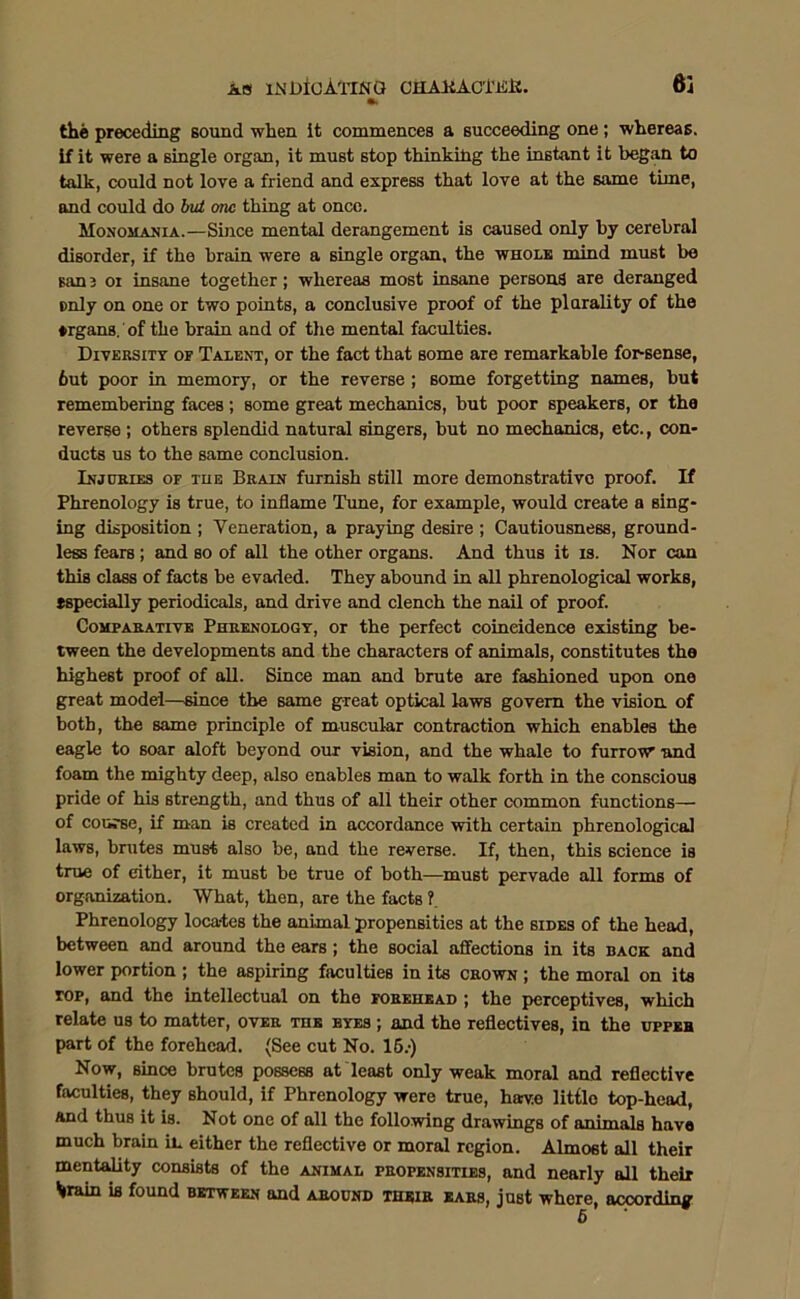 the preceding sound when it commences a succeeding one; whereas, if it were a single organ, it must stop thinking the instant it began to talk, could not love a friend and express that love at the same time, and could do but one thing at once. Monomania.—Since mental derangement is caused only by cerebral disorder, if the brain were a single organ, the whole mind must be san 3 01 insane together; whereas most insane persons are deranged only on one or two points, a conclusive proof of the plurality of the ♦rgans. of the brain and of the mental faculties. Diversity of Talent, or the fact that some are remarkable for-sense, 6ut poor in memory, or the reverse ; some forgetting names, but remembering faces ; some great mechanics, but poor speakers, or the reverse ; others splendid natural singers, but no mechanics, etc., con- ducts us to the same conclusion. Injuries of tue Brain furnish still more demonstrative proof. If Phrenology is true, to inflame Tune, for example, would create a sing- ing disposition ; Veneration, a praying desire ; Cautiousness, ground- less fears; and so of all the other organs. And thus it is. Nor can this class of facts be evaded. They abound in all phrenological works, tspecially periodicals, and drive and clench the nail of proof. Comparative Phrenology, or the perfect coincidence existing be- tween the developments and the characters of animals, constitutes the highest proof of all. Since man and brute are fashioned upon one great model—since the same great optical laws govern the vision of both, the same principle of muscular contraction which enables the eagle to soar aloft beyond our vision, and the whale to furrow and foam the mighty deep, also enables man to walk forth in the conscious pride of his strength, and thus of all their other common functions— of course, if man is created in accordance with certain phrenological laws, brutes must also be, and the reverse. If, then, this science is true of either, it must be true of both—must pervade all forms of organization. What, then, are the facts ?. Phrenology locates the animal propensities at the sides of the head, between and around the ears; the social affections in its back and lower portion ; the aspiring faculties in its crown ; the moral on its top, and the intellectual on the forehead ; the perceptives, which relate us to matter, over the eyes ; and the reflectives, in the upper part of the forehead. (See cut No. 15.-) Now, since brutes possess at least only weak moral and reflective faculties, they should, if Phrenology were true, have little top-head, and thus it is. Not one of all the following dr.awings of animals have much brain in either the reflective or moral region. Almost all their mentality consists of the animal propensities, and nearly all their *rain is found between and around their ears, just where, according