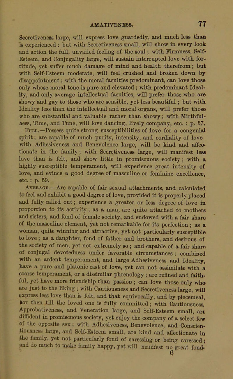 Secretivene8s large, will express love guardedly, and much less than is experienced: but with Secretiveness small, will show in every look and action the full, unvailed feeling of the soul; with Firmness, Self- Esteem, and Conjugality large, will sustain interrupted love with for- titude, yet suffer much damage of mind and health therefrom; but with Self-Esteem moderate, will feel crushed and broken down by disappointment; with the moral faculties predominant, can love those only whose moral tone is pure and elevated ; with predominant Ideal- ity, and only average intellectual faculties, will prefer those who are showy and gay to those who are sensible, yet less beautiful; but with Ideality less than the intellectual and moral organs, will prefer those who are substantial and valuable rather than showy ; with Mirthful- ness, Time, and Tune, will love dancing, lively company, etc. : p. 57. Full.—Possess quite strong susceptibilities of love for a congenial spirit; are capable of much purity, intensity, and cordiality of love with Adhesiveness and Benevolence large, will be kind and affeo tionate in the family; with Secretiveness large, will manifest less love than is felt, and show little in promiscuous society ; with a highly susceptible temperament, will experience great intensity of love, and evince a good degree of masculine or feminine excellence, etc.: p. 59. Average.—Are capable of fair sexual attachments, and calculated to feel and exhibit a good degree of love, provided it is properly placed and fully called out; experience a greater or less degree of love in proportion to its activity; as a man, are quite attached to mothers and sisters, and fond of female society, and endowed with a fair share of the masculine element, yet not remarkable for its perfection ; as a woman, quite winning and attractive, yet not particularly susceptible to love; as a daughter, fond of father and brothers, and desirous of the society of men, yet not extremely so ; and capable of a fair share of conjugal devotedness under favorable circumstances ; combined with an ardent temperament, and large Adhesiveness and Ideality, have a pure and platonic cast of love, yet can not assimilate with a coarse temperament, or a dissimilar phrenology ; are refined and faith- ful, yet have more friendship than passion ; can love those only who are just to the liking ; with Cautiousness and Secretiveness large, will express less love than is felt, and that equivocally, and by piecemeal, fcor then till the loved one is fully committed; with Cautiousness, Approbativeness, and Veneration large, and Self-Esteem small, ar« diffident in promiscuous society, yet enjoy the company of a select few of the opposite sex; with Adhesiveness, Benevolence, and Conscien- tiousness large, and Self-Esteem small, are kind and affectionate in the family, yet not particularly fond of caressing or being caressed; and do much to mako family happy, yet will manifest no great fond*