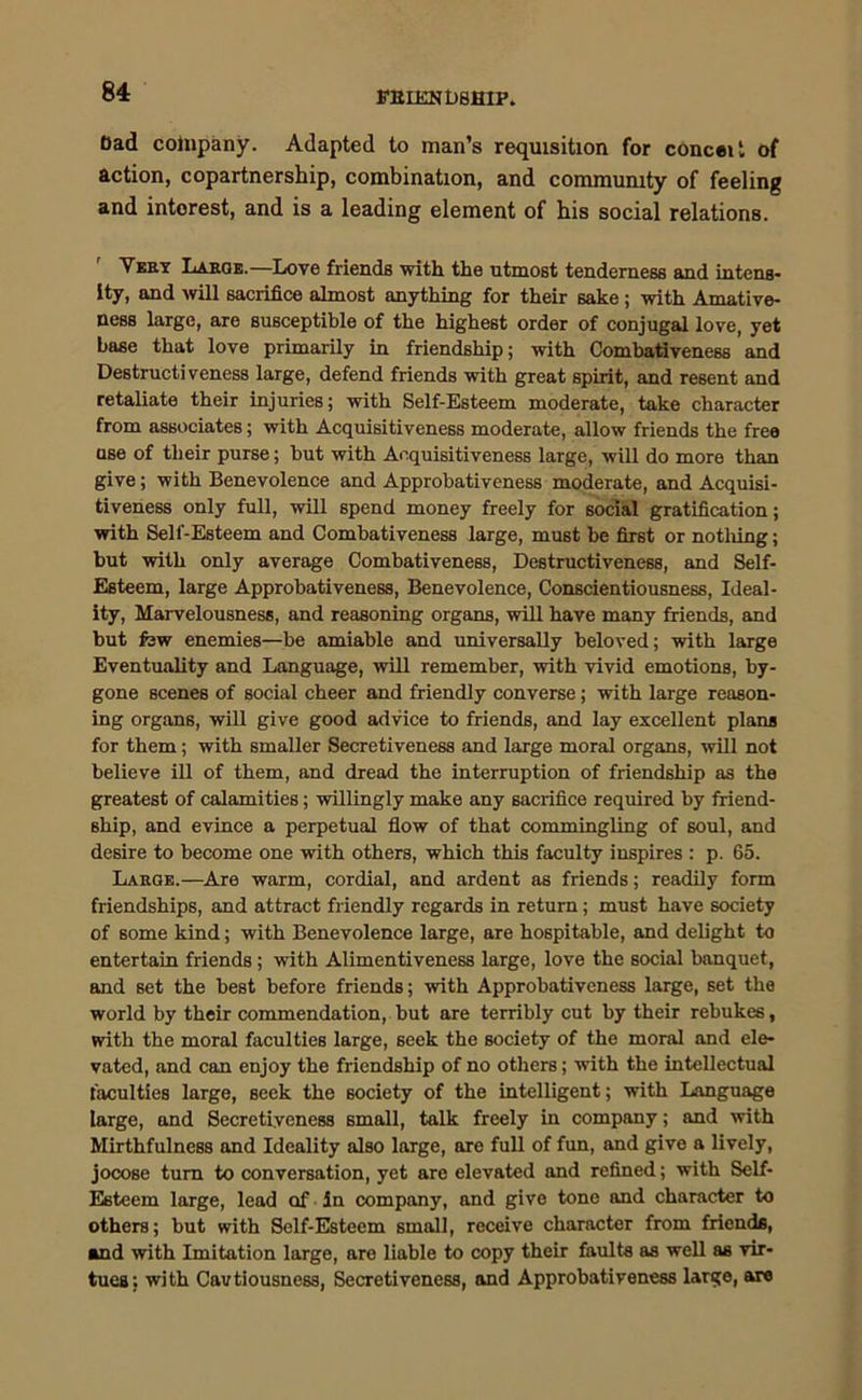 ffUIKNbBHIP. bad company. Adapted to man’s requisition for conceit of action, copartnership, combination, and community of feeling and interest, and is a leading element of his social relations. Very Large.—Love friends with the utmost tenderness and intens- ity, and will sacrifice almost anything for their sake; with Amative- ness large, are susceptible of the highest order of conjugal love, yet base that love primarily in friendship; with Combativeness and Destructiveness large, defend friends with great spirit, and resent and retaliate their injuries; with Self-Esteem moderate, take character from associates; with Acquisitiveness moderate, allow friends the free ase of their purse; but with Acquisitiveness large, will do more than give; with Benevolence and Approbativeness moderate, and Acquisi- tiveness only full, will spend money freely for social gratification; with Self-Esteem and Combativeness large, must be first or notliing; but with only average Combativeness, Destructiveness, and Self- Esteem, large Approbativeness, Benevolence, Conscientiousness, Ideal- ity, Marvelousness, and reasoning organs, will have many friends, and but few enemies—be amiable and universally beloved; with large Eventuality and Language, will remember, with vivid emotions, by- gone scenes of social cheer and friendly converse; with large reason- ing organs, will give good advice to friends, and lay excellent plans for them; with smaller Secretiveness and large moral organs, will not believe ill of them, and dread the interruption of friendship as the greatest of calamities; willingly make any sacrifice required by friend- ship, and evince a perpetual flow of that commingling of soul, and desire to become one with others, which this faculty inspires : p. 65. Large.—Are warm, cordial, and ardent as friends; readily form friendships, and attract friendly regards in return; must have society of 6ome kind; with Benevolence large, are hospitable, and delight to entertain friends; with Alimentiveness large, love the social banquet, and set the best before friends; with Approbativeness large, set the world by their commendation, but are terribly cut by their rebukes, with the moral faculties large, seek the society of the moral and ele- vated, and can enjoy the friendship of no others; with the intellectual faculties large, seek the society of the intelligent; with Language large, and Secretiyeness small, talk freely in company; and with Mirthfulness and Ideality also large, are full of fun, and give a lively, jocose turn to conversation, yet are elevated and refined; with Self- Esteem large, lead of In company, and give tone and character to others; but with Self-Esteem small, receive character from friends, and with Imitation large, are liable to copy their faults as well as vir- tues; with Cavtiousness, Secretiveness, and Approbativeness large, are