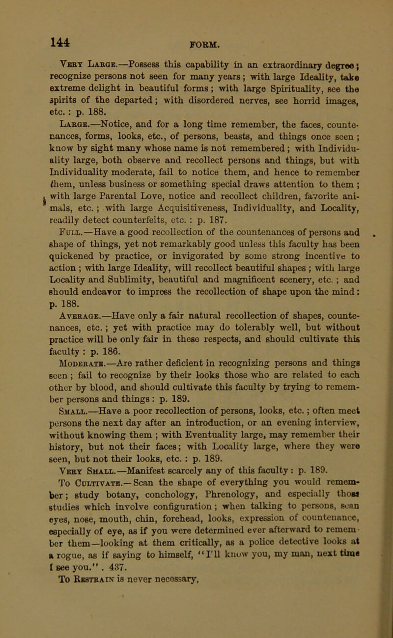 FORM. Very Large.—Possess this capability in an extraordinary degree; recognize persons not seen for many years; with large Ideality, take extreme delight in beautiful forms; with large Spirituality, see the spirits of the departed; with disordered nerves, see horrid images, etc.: p. 188. Large.—Notice, and for a long time remember, the faces, counte- nances, forms, looks, etc., of persons, beasts, and things once seen ; know by sight many whose name is not remembered ; with Individu- ality large, both observe and recollect persons and things, but with Individuality moderate, fail to notice them, and hence to remember them, unless business or something special draws attention to them ; ^ with large Parental Love, notice and recollect children, favorite ani- mals, etc.; with large Acquisitiveness, Individuality, and Locality, readily detect counterfeits, etc. : p. 187. Full.—Have a good recollection of the countenances of persons and shape of things, yet not remarkably good unless this faculty has been quickened by practice, or invigorated by some strong incentive to action ; with large Ideality, will recollect beautiful shapes ; with large Locality and Sublimity, beautiful and magnificent scenery, etc.; and should endeavor to impress the recollection of shape upon the mind: p. 188. Average.—Have only a fair natural recollection of shapes, counte- nances, etc.; yet with practice may do tolerably well, but -without practice wiU be only fair in these respects, and should cultivate this faculty : p. 186. Moderate.—Are rather deficient in recognizing persons and things seen ; fail to recognize by their looks those who are related to each other by blood, and should cultivate this faculty by trying to remem- ber persons and things : p. 189. Small.—Have a poor recollection of persons, looks, etc.; often meet persons the next day after an introduction, or an evening interview, without knowing them ; with Eventuality large, may remember their history, but not their faces; with Locality large, where they were seen, but not their looks, etc.: p. 189. Very Small.—Manifest scarcely any of this faculty : p. 189. To Cultivate.—Scan the shape of everything you would remem- ber ; study botany, conchology, Phrenology, and especially those studies which involve configuration; when talking to persons, scan eyes, nose, mouth, chin, forehead, looks, expression of countenance, especially of eye, as if you were determined ever afterward to remem • ber them—looking at them critically, as a police detective looks at a rogue, as if saying to himself, “I’ll know you, my man, next tune [ see you.” . 437. To Restrain is never necessary.