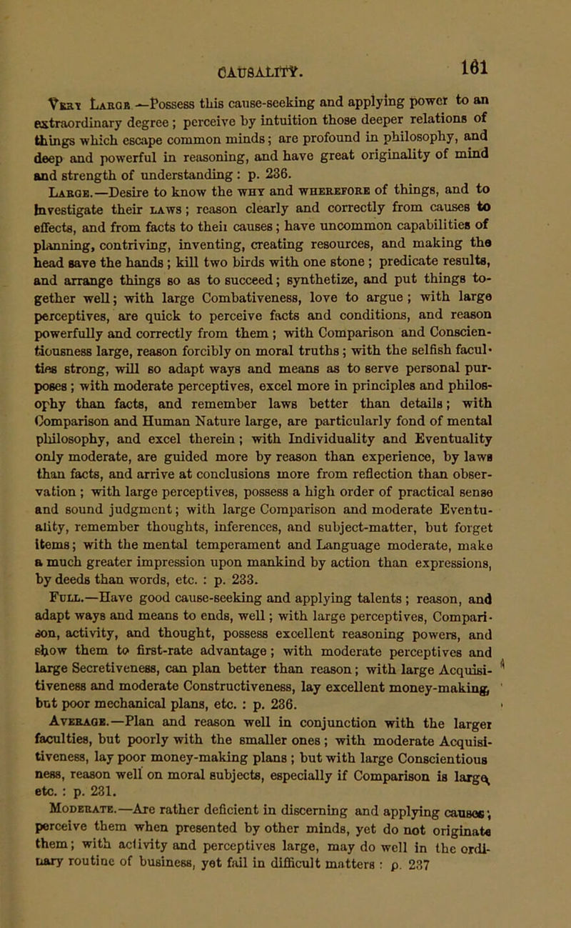 Vert Large—Possess this cause-seeking and applying power to an extraordinary degree ; perceive by intuition those deeper relations of things which escape common minds; are profound in philosophy, and deep and powerful in reasoning, and have great originality of mind and strength of understanding : p. 236. Labor.—Desire to know the why and whekefore of things, and to Investigate their raws ; reason clearly and correctly from causes to effects, and from facts to theii causes; have uncommon capabilities of planning, contriving, inventing, creating resources, and making the head save the hands; kill two birds with one stone; predicate results, and arrange things so as to succeed; synthetize, and put things to- gether well; with large Combativeness, love to argue ; with large perceptives, are quick to perceive facts and conditions, and reason powerfully and correctly from them ; with Comparison and Conscien- tiousness large, reason forcibly on moral truths ; with the selfish facul- ties strong, will so adapt ways and means as to serve personal pur- poses ; with moderate perceptives, excel more in principles and philos- ophy than facts, and remember laws better than details; with Comparison and Human Nature large, are particularly fond of mental philosophy, and excel therein; with Individuality and Eventuality only moderate, are guided more by reason than experience, by laws than facts, and arrive at conclusions more from reflection than obser- vation ; with large perceptives, possess a high order of practical sense and sound judgment; with large Comparison and moderate Eventu- ality, remember thoughts, inferences, and subject-matter, but forget Items; with the mental temperament and Language moderate, make a much greater impression upon mankind by action than expressions, by deeds than words, etc. : p. 233. Full.—Have good cause-seeking and applying talents ; reason, and adapt ways and means to ends, well; with large perceptives, Compari- son, activity, and thought, possess excellent reasoning powers, and show them to first-rate advantage; with moderate perceptives and large Secretiveness, can plan better than reason; with large Acquisi- tiveness and moderate Constructiveness, lay excellent money-making; but poor mechanical plans, etc. : p. 236. Average.—Plan and reason well in conjunction with the larger faculties, but poorly with the smaller ones; with moderate Acquisi- tiveness, lay poor money-making plans ; but with large Conscientious ness, reason well on moral subjects, especially if Comparison is largq, etc. : p. 231. Moderate.—Are rather deficient in discerning and applying caUBOG', perceive them when presented by other minds, yet do not originate them; with activity and perceptives large, may do well in the ordi- nary routine of business, yet fail in difficult matters : p. 237