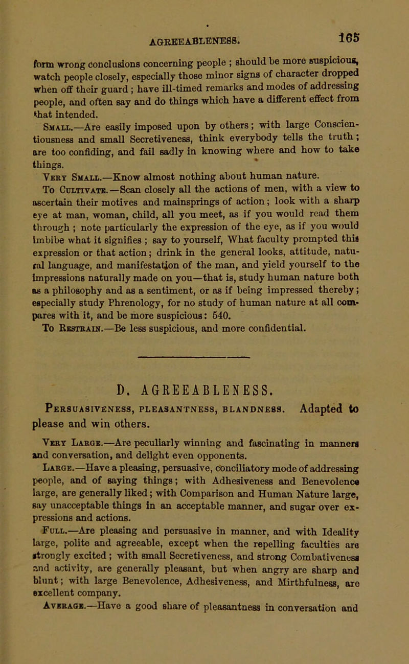 AGREEABLENESS. form wrong conclusions concerning people ; should he more suspicious, watch people closely, especially those minor signs of character dropped when off their guard ; have ill-timed remarks and modes of addressing people, and often say and do things which have a different effect from ‘■hat intended. Small.—Are easily imposed upon by others; with large Conscien- tiousness and small Secretiveness, think everybody tells the truth; are too confiding, and fail sadly in knowing where and how to take things. Very Small.—Know almost nothing about human nature. To Cultivate.—Scan closely all the actions of men, with a view to ascertain their motives and mainsprings of action; look with a sharp eye at man, woman, child, all you meet, as if you would read them through ; note particularly the expression of the eye, as if you would Imbibe what it signifies ; say to yourself, What faculty prompted this expression or that action; drink in the general looks, attitude, natu- ral language, and manifestation of the man, and yield yourself to the impressions naturally made on you—that is, study human nature both as a philosophy and as a sentiment, or as if being impressed thereby; especially study Phrenology, for no study of human nature at all com- pares with it, and be more suspicious: 540. To Restrain.—Be less suspicious, and more confidential. D. AGREEABLENESS. Persuasiveness, pleasantness, blandness. Adapted to please and win others. Very Large.—Are peculiarly winning and fascinating in manners and conversation, and delight even opponents. Large.—Have a pleasing, persuasive, conciliatory mode of addressing people, and of saying things; with Adhesiveness and Benevolence large, are generally liked; with Comparison and Human Nature large, say unacceptable things in an acceptable manner, and sugar over ex- pressions and actions. Full.—Are pleasing and persuasive in manner, and with Ideality large, polite and agreeable, except when the repelling faculties are strongly excited ; with small Secretiveness, and strong Combativenesa and activity, are generally pleasant, but when angry are sharp and blunt; with large Benevolence, Adhesiveness, and Mirthfulness, are excellent company. Average.—Have a good share of pleasantness in conversation and
