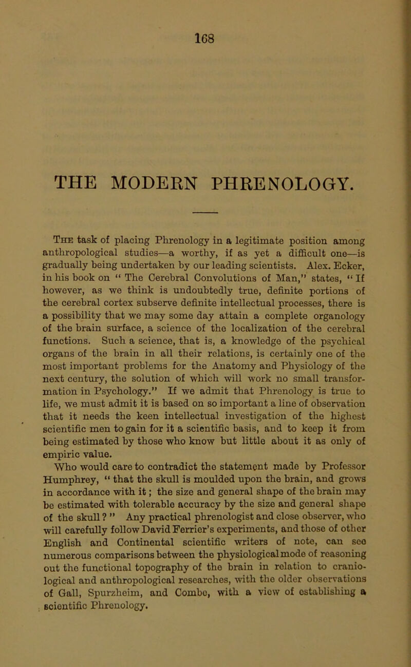 THE MODERN PHRENOLOGY. The task of placing Phrenology in a legitimate position among anthropological studies—a worthy, if as yet a difficult one—is gradually being undertaken by our leading scientists. Alex. Ecker, in his book on “ The Cerebral Convolutions of Man,” states, “ If however, as we think is undoubtedly true, definite portions of the cerebral cortex subserve definite intellectual processes, there is a possibility that we may some day attain a complete organology of the brain surface, a science of the localization of the cerebral functions. Such a science, that is, a knowledge of the psychical organs of the brain in all their relations, is certainly one of the most important problems for the Anatomy and Physiology of the next century, the solution of which will work no small transfor- mation in Psychology.” If we admit that Phrenology is true to life, we must admit it is based on so important a line of observation that it needs the keen intellectual investigation of the highest scientific men to gain for it a scientific basis, and to keep it from being estimated by those who know but little about it as only of empiric value. Who would care to contradict the statement made by Professor Humphrey, “ that the skull is moulded upon the brain, and grows in accordance with it; the size and goneral shape of the brain may be estimated with tolerable accuracy by the size and general shape of the skull ? ” Any practical phrenologist and close observer, who will carefully follow David Perrier’s experiments, and those of other English and Continental scientific writers of note, can see numerous comparisons between the physiological mode of reasoning out the functional topography of the brain in relation to cranio- logical and anthropological researches, with the older observations of Gall, Spurzheim, and Combo, with a viow of establishing a scientific Phrenology.