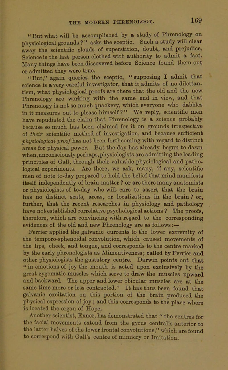 <* But what will be accomplished by a study of Phrenology on physiological grounds ? ” asks the sceptic. Such a study will clear away the scientific clouds of superstition, doubt, and prejudice. Science is the last person clothed with authority to admit a fact. Many things have been discovered before Science found them out or admitted they were true. “But,” again queries the sceptic, “supposing I admit that science is a very careful investigator, that it admits of no dilettan- tism, what physiological proofs are there that the old and the new Phrenology are working with the same end in view, and that Phrenology is not so much quackery, which everyone who dabbles in it measures out to please himself ? ” We reply, scientific men have repudiated the claim that Phrenology is a science probably because so much has been claimed for it on grounds irrespective of their scientific method of investigation, and because sufficient physiological proof has not been forthcoming with regard to distinct areas for physical power. But the day has already begun to dawn when,unconsciously perhaps,physiologists are admitting the leading principles of Gall, through their valuable physiological and patho- logical experiments. Are there, we ask, many, if any, scientific men of note to-day prepared to hold the belief that mind manifests itself independently of brain matter ? or are there many anatomists or physiologists of to-day who will care to assert that the brain has no distinct seats, areas, or localizations in the brain? or, further, that the recent researches in physiology and pathology have not established correlative psychological actions ? The proofs, therefore, which are convincing with regard to the corresponding evidences of the old and new Phrenology are as follows:— Ferrier applied the galvanic currents to the lower extremity of the temporo-sphenoidal convolution, which caused movements of the lips, cheek, and tongue, and corresponds to the centre marked by the early phrenologists as Alimentiveness; called by Ferrier and other physiologists the gustatory centre. Darwin points out that “ in emotions of joy the mouth is acted upon exclusively by the great zygomatic muscles which serve to draw the muscles upward and backward. The upper and lower obicular muscles are at the same time more or less contracted.” It has thus been found that galvanic excitation on this portion of the brain produced the physical expression of joy ; and this corresponds to the place where is located the organ of Hope. Another scientist, Exner, has demonstrated that “ the centres for the facial movements extond from the gyrus centralis anterior to the latter halves of the lower frontal convolutions,” which are found to correspond with Gall’s centre of mimicry or Imitation.
