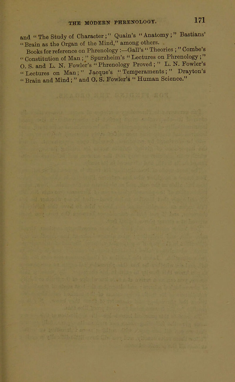 and “The Study of Character;” Quain’s “Anatomy;” Bastians’ “ Brain as the Organ of the Mind,” among others. Books for reference on Phrenology :—Gall’s “ Theories ; Combe s “ Constitution of Man ; ” Spurzheim’s “ Lectures on Phrenology ; ” 0. S. and L. N. Fowler’s “Phrenology Proved; ” L. N. Fowler’s “ Lectures on Man; ” Jacque’s “Temperaments;” Drayton’s