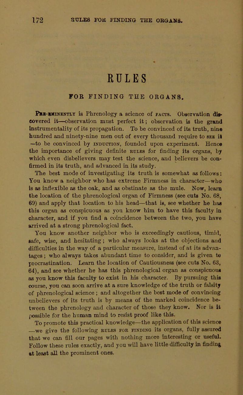 RULES FOR FINDING THE ORGANS, Pre-eminently is Phrenology a science of facts. Observation dis- covered it—observation must perfect it; observation is the grand Instrumentality of its propagation. To be convinced of its truth, nine hundred and ninety-nine men out of every thousand require to see it —to be convinced by induction, founded upon experiment. Hence the importance of giving definite rules for finding its organs, by which even disbelievers may test the science, and believers be con- firmed in its truth, and advanced in its study. The best mode of investigating its truth is somewhat as follows: You know a neighbor who has extreme Firmness in character—who is as inflexible ns the oak, and as obstinate as the mule. Now, learn the location of the phrenological organ of Firmness (see cuts No. 68, 69) and apply that location to his head—that is, see whether he has this organ as conspicuous as you know him to have this faculty in character, and if you find a coincidence between the two, you have arrived at a strong phrenological fact. You know another neighbor who is exceedingly cautious, timid, safe, wise, and hesitating; who always looks at the objections and difficulties in the way of a particular measure, instead of at its advan- tages ; who always takes abundant time to consider, and is given to procrastination. Learn the location of Cautiousness (see cuts No. 63, 64), and see whether he has this phrenological organ as conspicuous as you know this faculty to exist in his character. By pursuing this course, you can soon arrive at a sure knowledge of the truth or falsity of phrenological science ; and altogether the best mode of convincing unbelievers of its truth is by means of the marked coincidence be- tween the phrenology and character of those they know. Nor is it possible for the human mind to resist proof like this. To promote this practical knowledge—the application of this science we give the following rules for finding its organs, fully assured that we can fill our pages with nothing more interesting or useful. Follow these rules exactly, and you will have little difficulty in finding at least all the prominent ones.