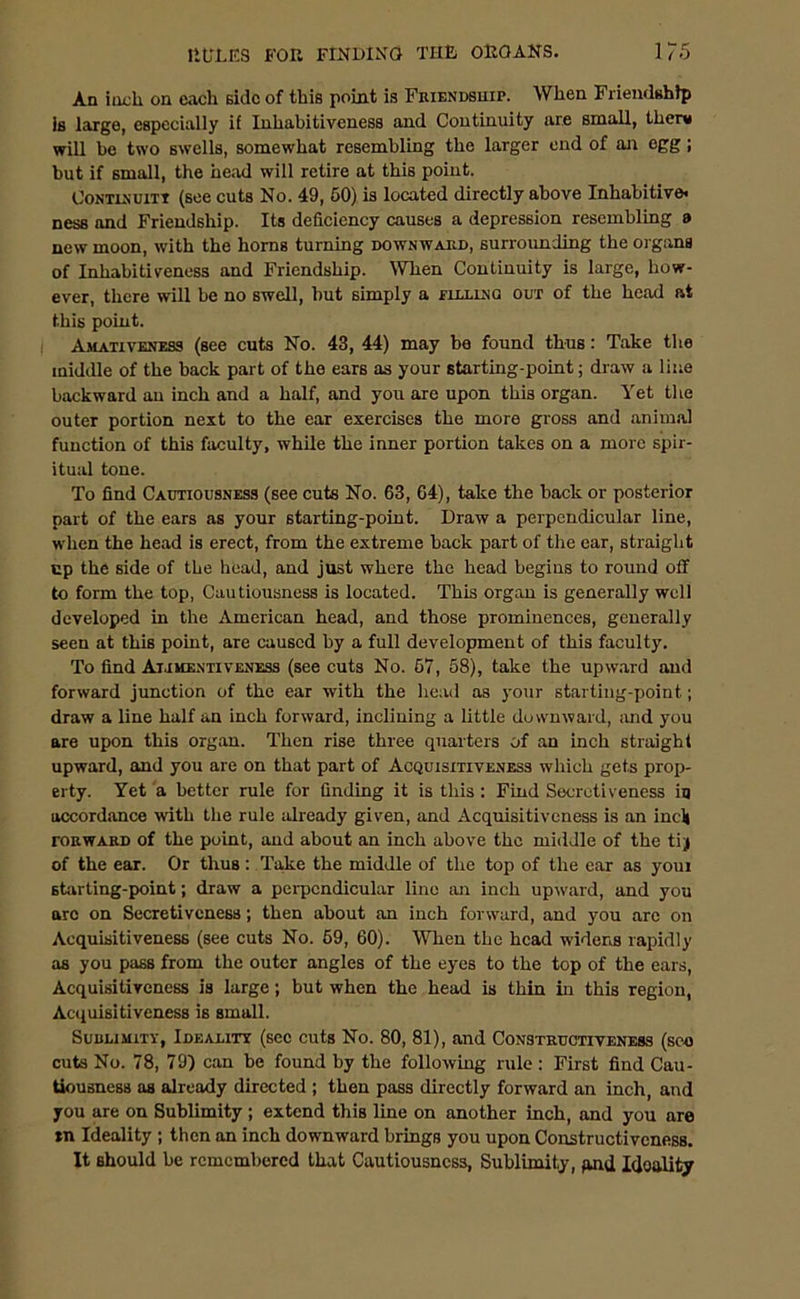An inch on each side of this point is Friendship. When Friendship is large, especially if Iuhabitiveness and Continuity are small, them will be two swells, somewhat resembling the larger end of an egg ; but if small, the head will retire at this point. Continuity (see cuts No. 49, 50) is located directly above Inhabitive* ness and Friendship. Its deficiency causes a depression resembling a new moon, with the horns turning downward, surrounding the organa of Inliabitivnness and Friendship. When Continuity is large, how- ever, there will be no swell, hut simply a flllinq out of the head at this point. Amativeness (see cuts No. 43, 44) may be found thus: Take the middle of the back part of the ears as your starting-point; draw a line backward an inch and a half, and you are upon this organ. Yet the outer portion next to the ear exercises the more gross and animal function of this faculty, while the inner portion takes on a more spir- itual tone. To find Cautiousness (see cuts No. 63, 64), take the back or posterior part of the ears as your starting-point. Draw a perpendicular line, when the head is erect, from the extreme back part of the ear, straight up the side of the head, and just where the head begins to round off to form the top, Cautiousness is located. This organ is generally well developed in the American head, and those prominences, generally seen at this point, are caused by a full development of this faculty. To find Ai.ihentiveness (see cuts No. 57, 58), take the upward and forward junction of the ear with the head as your starting-point; draw a line half an inch forward, inclining a little downward, and you are upon this organ. Then rise three quarters of an inch straight upward, and you are on that part of Acquisitiveness which gets prop- erty. Yet a better rule for finding it is this : Find Secrotiveness in accordance with the rule already given, and Acquisitiveness is an inclj roRWARD of the point, and about an inch above the middle of the tiy of the ear. Or thus: Take the middle of the top of the ear as youi starting-point; draw a perpendicular lino an inch upward, and you arc on Secretiveness; then about an inch forward, and you are on Acquisitiveness (see cuts No. 69, 60). When the head widens rapidly as you pass from the outer angles of the eyes to the top of the ears, Acquisitiveness is large; but when the head is thin in this region, Acquisitiveness is small. Suuumitv, Ideality (see cuts No. 80, 81), and Constructiveness (see cuts No. 78, 79) can be found by the following rule: First find Cau- tiousness as already directed ; then pass directly forward an inch, and you are on Sublimity ; extend this line on another inch, and you are tn Ideality ; then an inch downward brings you upon Constructiveness. It should be remembered that Cautiousness, Sublimity, pnd Ideality