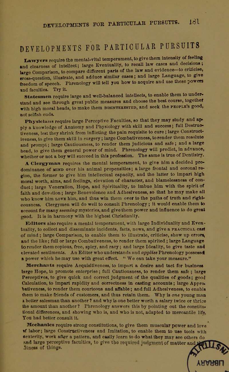 DEVELOPMENTS FOR PARTICULAR PURSUITS. lol DEVELOPMENTS FOR PARTICULAR PURSUITS Lawyers require the mental-vital temperament, to give them intensity of feeling •nd clearness of intellect; large Eventuality, to recaU law cases and decisions; largo Comparison, to compare different parts of the law and evidence-to criticise, eross-question, illustrate, and adduce similar cases; and large Language, to give freedom of speech. Phrenology will tell you how to acquire and use these powers and faculties. Try it. Statesmen require large and well-balanced intellects, to enable them to under- stand and see through great publio measures and choose the best course, together with high moral heads, to make them disintebebted, and seek the people’s good, not selfish cuds. Physicians require large Perceptive Faculties, so that they may study and ap- ply a knowledge of Anatomy and Physiology with skill and success; full Destruc- tiveness, lest they shrink from inflicting the pain requisite to cure; large Construct- iveness, to give them skill in surgery; large Combativeness, to render them resolute and prompt; large Cautiousness, to render them judicious and safe; and a large head, to give them general power of mind. Phrenology will predict, in advance, whether or not a boy will succeed in this profession. The same is true of Dentistry. A Clergyman requires the mental temperament, to give him a decided pre- dominance of mind over his animal propensities; a large frontal and coronal re- gion, the former to give him intellectual capacity, and tho latter to impart high moral worth, aims, and feelings, elevation of character, and blamelessness of con- duct ; large Veneration, Hope, and Spirituality, to imbue him with the spirit of faith and devotion; large Benevolence and Adhesiveness, so that he may make all ■who know him love him, and thus win them over to the paths of truth and right- eousness. Clergymen will do well to consult Phrenology ; it would enable them to account for many seeming mysteries, and give them power and influence to do great good. It is in harmony with the highest Christianity. Editors also require a mental temperament, with large Individuality and Even- tuality, to collect and disseminate incidents, facts, news, and give a practical cast of mind ; large Comparison, to enable them to illustrate, criticise, show up errors, ami the like; full or large Combativeness, to render them spirited ; large Language to render them copious, free, spicy, and racy; and large Ideality, to give taste and tlevated sentiments. An Editor who understands and applies Phrenology possessed a power which he may use with great effect. “We can take your measure.” Merchants require Acquisitiveness, to impart a desire and tact for business large Ilope, to promote enterprise; full Cautiousness, to render them safe ; large Perceptives, to give quick and correct judgment of the qualities of goods; gooj Calculation, to impart rapidity and correctness in casting accounts; large Appro, bativeness, to render them courteous nnd affable; and full Adhesiveness, to enable them to make friends of customers, and thus retnin them. Why is one young man i better salesman than another ? and why is one better worth a salary twice or thrice the amount than another ? Phrenology answers this by pointing out the eonstitu. lional differences, and showing who is, and who is not, adapted to mercantile life. You had bettor consult it Mechanics require strong constitutions, to give them muscular power and love ♦f labor; largo Constructiveness and Imitation, to enable them to use tools with aexterity, work after a pattern, and easily learn to do what they may see others do and large perceptive faculties, to give the v( jjtness of tilings.