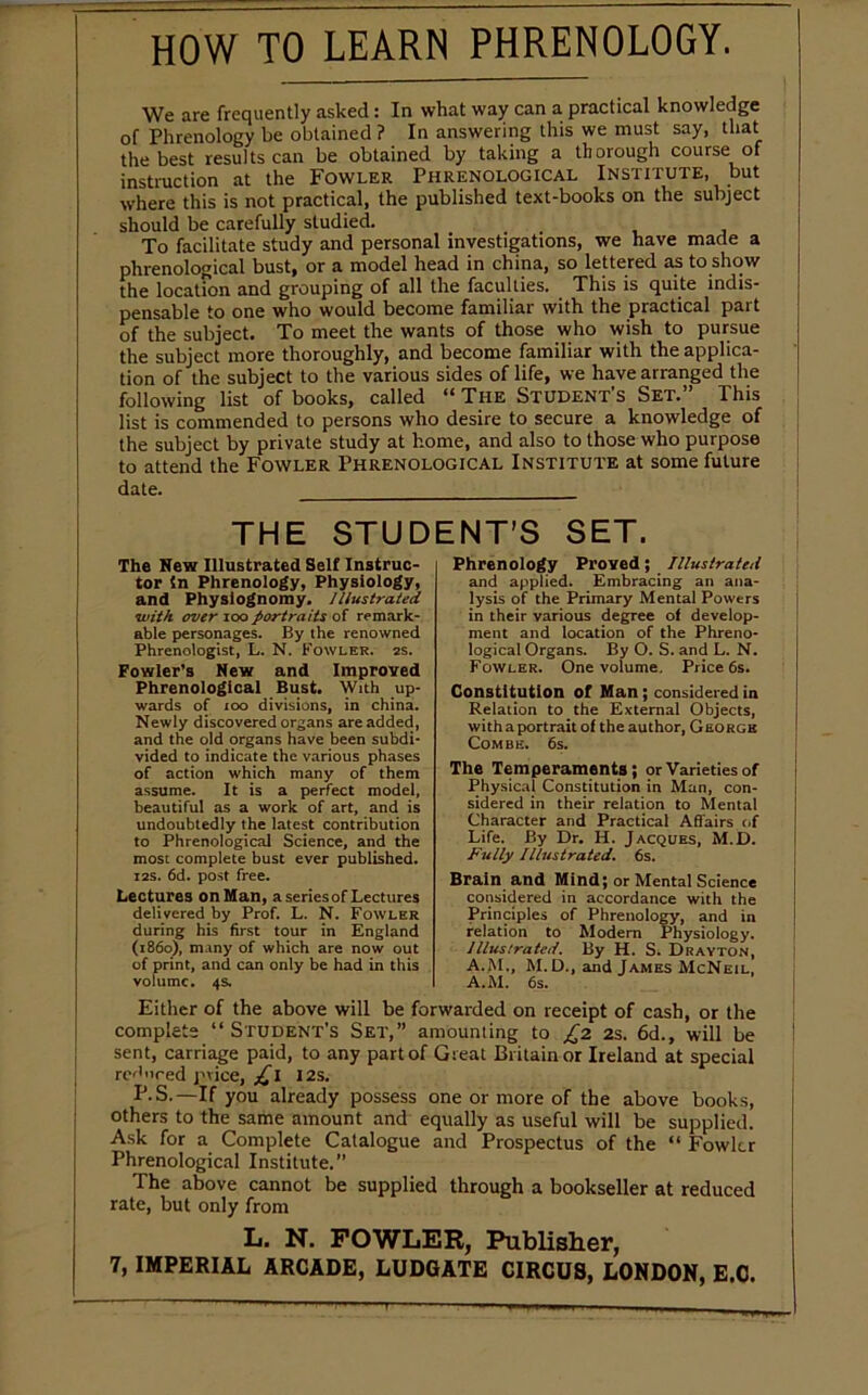 HOW TO LEARN PHRENOLOGY. We are frequently asked : In what way can a practical knowledge of Phrenology be obtained ? In answering this we must say, that the best results can be obtained by taking a thorough course of instruction at the Fowler Phrenological Institute, but where this is not practical, the published text-books on the subject should be carefully studied. To facilitate study and personal investigations, we have made a phrenological bust, or a model head in china, so lettered as to show the location and grouping of all the faculties. This is quite indis- pensable to one who would become familiar with the practical part of the subject. To meet the wants of those who wish to pursue the subject more thoroughly, and become familiar with the applica- tion of the subject to the various sides of life, we have arranged the following list of books, called “ The Student’s Set.” This list is commended to persons who desire to secure a knowledge of the subject by private study at home, and also to those who purpose to attend the Fowler Phrenological Institute at some future date. . THE STUDENT'S SET. The New Illustrated Self Instruc- tor In Phrenology, Physiology, and Physiognomy. Illustrated with over ioo portraits of remark- able personages. By the renowned Phrenologist, L. N. Fowler, as. Fowler’s New and Improved Phrenological Bust. With up- wards of ioo divisions, in china. Newly discovered organs are added, and the old organs have been subdi- vided to indicate the various phases of action which many of them assume. It is a perfect model, beautiful as a work of art, and is undoubtedly the latest contribution to Phrenological Science, and the most complete bust ever published. Z2S. 6d. post free. Lectures on Man, a series of Lectures delivered by Prof. L. N. Fowler during his first tour in England (i860), many of which are now out of print, and can only be had in this volume. 4s. Phrenology Proved; Illustrated and applied. Embracing an ana- lysis of the Primary Mental Powers in their various degree of develop- ment and location of the Phreno- logical Organs. By O. S. and L. N. Fowler. One volume. Price 6s. Constitution of Man; considered in Relation to the External Objects, with a portrait of the author, George Combe. 6s. The Temperaments; or Varieties of Physical Constitution in Man, con- sidered in their relation to Mental Character and Practical Affairs of Life. By Dr. H. Jacques, M.D. Fully Illustrated. 6s. Brain and Mind; or Mental Science considered in accordance with the Principles of Phrenology, and in relation to Modem Physiology. Illustrated. By H. S. Drayton, A.M., M.D., and James McNeil, A.M. 6s. Either of the above will be forwarded on receipt of cash, or the complete ‘‘Student’s Set,” amounting to £2 2s. 6d., will be sent, carriage paid, to any part of Great Britain or Ireland at special reduced price, £l 12s. IJ.S.-If you already possess one or more of the above books, others to the same amount and equally as useful will be supplied. Ask for a Complete Catalogue and Prospectus of the “ Fowler Phrenological Institute. The above cannot be supplied through a bookseller at reduced rate, but only from L. N. FOWLER, Publisher,