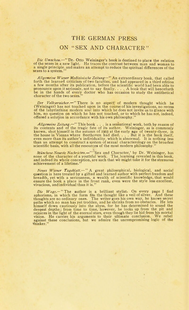 THE GERMAN PRESS ON “SEX AND CHARACTER” Die Umschau.—“Dr. Otto Weininger’s book is destined to place the relation of the sexes in a new light. He traces the contrast between man and woman to a single principle, and makes an attempt to reduce the spiritual differences of the sexes to a system.” Allgemeine Wiener Medizinische Zeitung—“An extraordinary book, that called forth the learned criticism of two faculties, and had appeared in a third edition a few months after its publication, before the scientific world had been able to pronounce upon it seriously, not to say finally. ... A book that will henceforth be in the hands of every doctor who has occasion to study the antithetical character of the two sexes.” Der Volkserzieher.—“ There is no aspect of modern thought which he (Weininger) has not touched upon in the course of his investigations, no recess of the labyrinthine modern soul into which he does not invite us to glance with him, no question on which he has not touched, or to which he has not, indeed, offered a solution in accordance with his own philosophy.” Allgemeine Zeitung.— This book ... is a sensational work, both by reason of its contents and of the tragic fate of its author. Weininger, as is commonly known, shot himself in the autumn of 1903 at the early age of twenty-three, in the house in Vienna where Beethoven had died. . . . But it is the book itself, even more than its author’s individuality, which is abnormal. It is nothing less than an attempt to construct a system of sexual characterology on the broadest scientific basis, with all the resources of the most modern philosophy.” MuncheneNeueste Nachricten.—“‘ Sex and Character,’ by Dr. Weininger, has none of the character of a youthful work. The. learning revealed in this book, and indeed its whole conception, are such that we might take it for the strenuous achievement of a lifetime.” Neues Wiener Tageblatl.— “A great philosophical, biological, and social question is here treated by a gifted and learned author with perfect freedom and breadth, yet with a seriousness, a wealth of scientific knowledge, that would ensure the book a place in the front rank, even were the style less excellent, vivacious, and individual than it is.” Die Wage.—  The author is a brilliant stylist. On every page I find aphorisms, in which the form fits the thought like a veil of silver. And these thoughts are no ordinary ones. The writer goes his own way, he knows secret paths which no man has yet trodden, and he shrinks from no obstacles. He lets himself down cautiously into the abyss, for he has determined to sound the deepest depths; from time to time, however, he looks up from the pit and rejoices in the light of the eternal stars, even though they lie hid from his mortal vision. He carries his arguments to their ultimate conclusion. We rebel against these conclusions, but we admire the uncompromising logic of the thinker.”