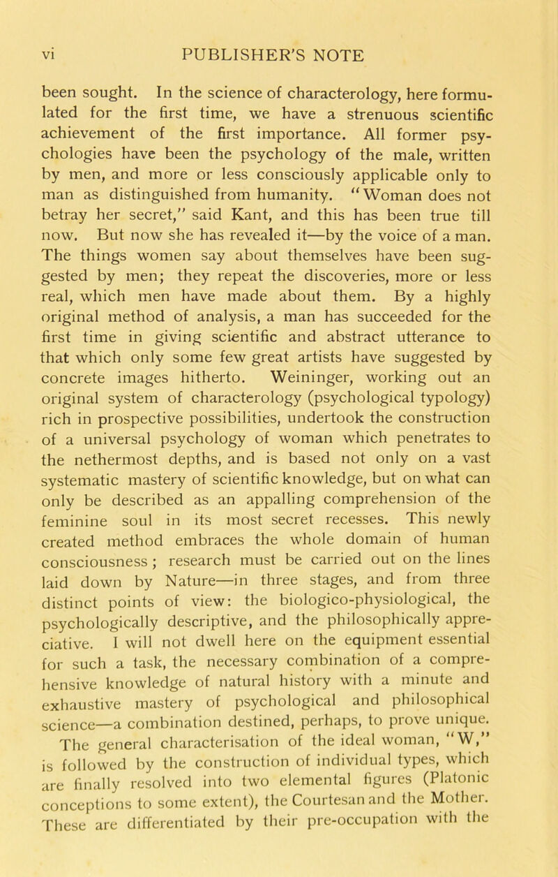 been sought. In the science of characterology, here formu- lated for the first time, we have a strenuous scientific achievement of the first importance. All former psy- chologies have been the psychology of the male, written by men, and more or less consciously applicable only to man as distinguished from humanity. “ Woman does not betray her secret,” said Kant, and this has been true till now. But now she has revealed it—by the voice of a man. The things women say about themselves have been sug- gested by men; they repeat the discoveries, more or less real, which men have made about them. By a highly original method of analysis, a man has succeeded for the first time in giving scientific and abstract utterance to that which only some few great artists have suggested by concrete images hitherto. Weininger, working out an original system of characterology (psychological typology) rich in prospective possibilities, undertook the construction of a universal psychology of woman which penetrates to the nethermost depths, and is based not only on a vast systematic mastery of scientific knowledge, but on what can only be described as an appalling comprehension of the feminine soul in its most secret recesses. This newly created method embraces the whole domain of human consciousness ; research must be carried out on the lines laid down by Nature—in three stages, and from three distinct points of view: the biologico-physiological, the psychologically descriptive, and the philosophically appre- ciative. I will not dwell here on the equipment essential for such a task, the necessary combination of a compre- hensive knowledge of natural history with a minute and exhaustive mastery of psychological and philosophical science—a combination destined, perhaps, to prove unique. The general characterisation of the ideal woman, “W,” is followed by the construction of individual types, which are finally resolved into two elemental figures (Platonic conceptions to some extent), the Courtesan and the Mother. These are differentiated by their pre-occupation with the