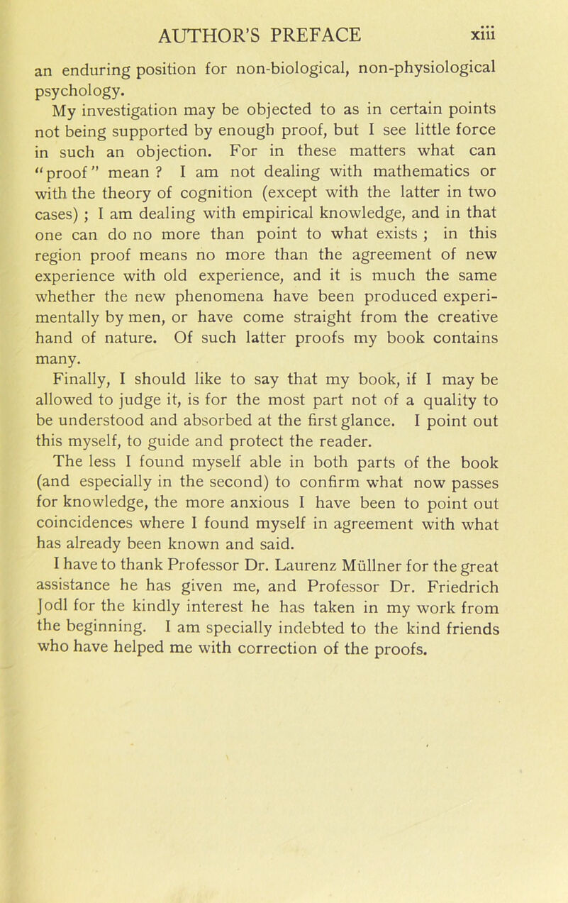 an enduring position for non-biological, non-physiological psychology. My investigation may be objected to as in certain points not being supported by enough proof, but I see little force in such an objection. For in these matters what can “ proof ” mean ? I am not dealing with mathematics or with the theory of cognition (except with the latter in two cases) ; I am dealing with empirical knowledge, and in that one can do no more than point to what exists ; in this region proof means no more than the agreement of new experience with old experience, and it is much the same whether the new phenomena have been produced experi- mentally by men, or have come straight from the creative hand of nature. Of such latter proofs my book contains many. Finally, I should like to say that my book, if I may be allowed to judge it, is for the most part not of a quality to be understood and absorbed at the first glance. I point out this myself, to guide and protect the reader. The less I found myself able in both parts of the book (and especially in the second) to confirm what now passes for knowledge, the more anxious I have been to point out coincidences where I found myself in agreement with what has already been known and said. I have to thank Professor Dr. Laurenz Milliner for the great assistance he has given me, and Professor Dr. Friedrich Jodi for the kindly interest he has taken in my work from the beginning. I am specially indebted to the kind friends who have helped me with correction of the proofs.