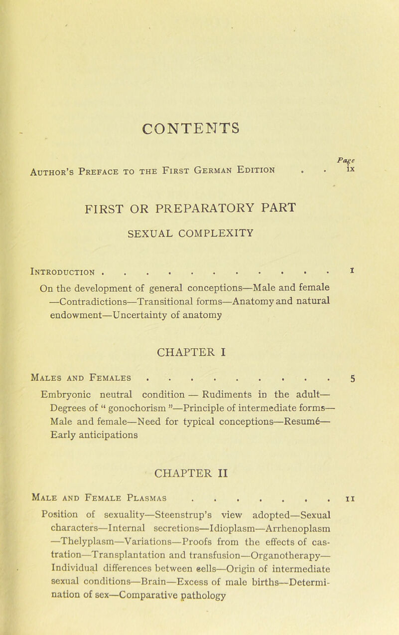 CONTENTS Author’s Preface to the First German Edition Page ix FIRST OR PREPARATORY PART SEXUAL COMPLEXITY Introduction On the development of general conceptions—Male and female —Contradictions—Transitional forms—Anatomy and natural endowment—Uncertainty of anatomy CHAPTER I Males and Females 5 Embryonic neutral condition — Rudiments in the adult— Degrees of “ gonochorism ”—Principle of intermediate forms— Male and female—Need for typical conceptions—Resume— Early anticipations CHAPTER II Male and Female Plasmas n Position of sexuality—Steenstrup’s view adopted—Sexual characters—Internal secretions—Idioplasm—Arrhenoplasm —Thelyplasm—Variations—Proofs from the effects of cas- tration—Transplantation and transfusion—Organotherapy— Individual differences between sells—Origin of intermediate sexual conditions—Brain—Excess of male births—Determi- nation of sex—Comparative pathology