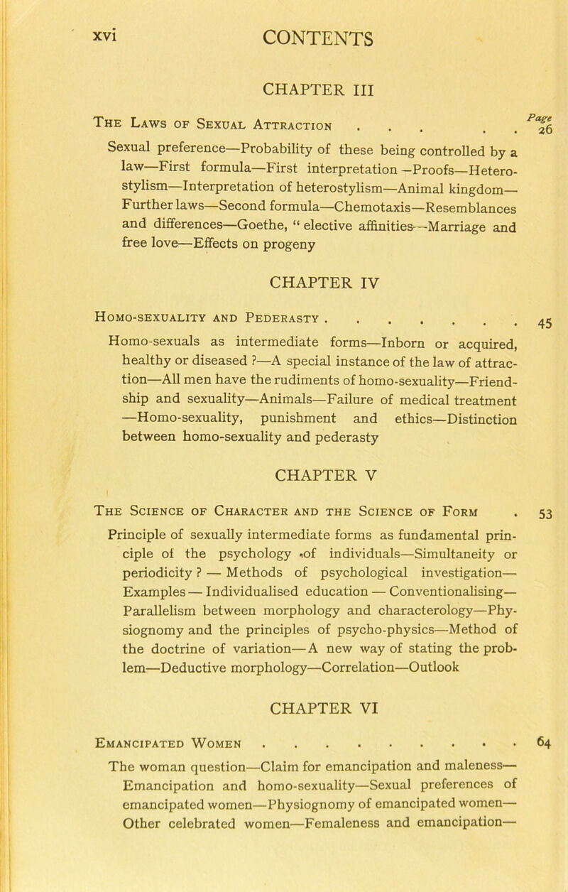CHAPTER III The Laws of Sexual Attraction ... . . Sexual preference—Probability of these being controlled by a law—First formula—First interpretation -Proofs—Hetero- stylism—Interpretation of heterostylism—Animal kingdom— Further laws—Second formula—Chemotaxis—Resemblances and differences—Goethe, “ elective affinities—-Marriage and free love—Effects on progeny CHAPTER IV Homo-sexuality and Pederasty 45 Homo-sexuals as intermediate forms—Inborn or acquired, healthy or diseased ?—A special instance of the law of attrac- tion—All men have the rudiments of homo-sexuality—Friend- ship and sexuality—Animals—Failure of medical treatment —Homo-sexuality, punishment and ethics—Distinction between homo-sexuality and pederasty CHAPTER V The Science of Character and the Science of Form . 53 Principle of sexually intermediate forms as fundamental prin- ciple oi the psychology -,of individuals—Simultaneity or periodicity ? — Methods of psychological investigation— Examples— Individualised education — Conventionalising— Parallelism between morphology and characterology—Phy- siognomy and the principles of psycho-physics—Method of the doctrine of variation—A new way of stating the prob- lem—Deductive morphology—Correlation—Outlook CHAPTER VI Emancipated Women 64 The woman question—Claim for emancipation and maleness— Emancipation and homo-sexuality—Sexual preferences of emancipated women—Physiognomy of emancipated women— Other celebrated women—Femaleness and emancipation—