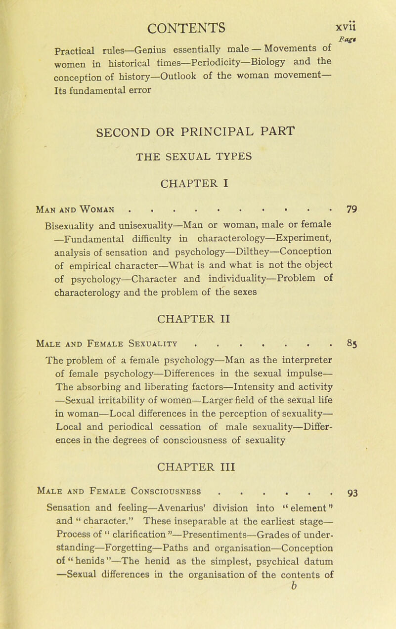 Bagt Practical rules—Genius essentially male — Movements of women in historical times—Periodicity—Biology and the conception of history—Outlook of the woman movement Its fundamental error SECOND OR PRINCIPAL PART THE SEXUAL TYPES CHAPTER I Man and Woman 79 Bisexuality and unisexuality—Man or woman, male or female —Fundamental difficulty in characterology—Experiment, analysis of sensation and psychology—Dilthey—Conception of empirical character—What is and what is not the object of psychology—Character and individuality—Problem of characterology and the problem of the sexes CHAPTER II Male and Female Sexuality 85 The problem of a female psychology—Man as the interpreter of female psychology—Differences in the sexual impulse— The absorbing and liberating factors—Intensity and activity —Sexual irritability of women—Larger field of the sexual life in woman—Local differences in the perception of sexuality— Local and periodical cessation of male sexuality—Differ- ences in the degrees of consciousness of sexuality CHAPTER III Male and Female Consciousness 93 Sensation and feeling—Avenarius’ division into “element” and “ character.” These inseparable at the earliest stage— Process of “ clarification ”—Presentiments—Grades of under- standing—Forgetting—Paths and organisation—Conception of“henids”—The henid as the simplest, psychical datum —Sexual differences in the organisation of the contents of b