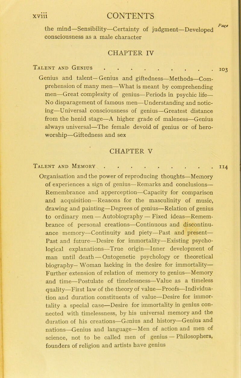 the mind—Sensibility—Certainty of judgment—Developed consciousness as a male character CHAPTER IV Talent and Genius Genius and talent—Genius and giftedness—Methods—Com- prehension of many men—What is meant by comprehending men—Great complexity of genius—Periods in psychic life— No disparagement of famous men—Understanding and notic- ing—Universal consciousness of genius—Greatest distance from the henid stage—A higher grade of maleness—Genius always universal—The female devoid of genius or of hero- worship—Giftedness and sex CHAPTER V Talent and Memory 114 Organisation and the power of reproducing thoughts—Memory of experiences a sign of genius—Remarks and conclusions— Remembrance and apperception—Capacity for comparison and acquisition—Reasons for the masculinity of music, drawing and painting—Degrees of genius—Relation of genius to ordinary men — Autobiography — Fixed ideas—Remem- brance of personal creations—Continuous and discontinu- ance memory—Continuity and piety—Past and present— Past and future—Desire for immortality—Existing psycho- logical explanations—True origin—Inner development of man until death — Ontogenetic psychology or theoretical biography— Woman lacking in the desire for immortality— Further extension of relation of memory to genius—Memory and time—Postulate of timelessness—Value as a timeless quality—First law of the theory of value—Proofs—Individua- tion and duration constituents of value—Desire for immor- tality a special case—Desire for immortality in genius con- nected with timelessness, by his universal memory and the duration of his creations—Genius and history—Genius and nations—Genius and language—Men of action and men of science, not to be called men of genius — Philosophers, founders of religion and artists have genius