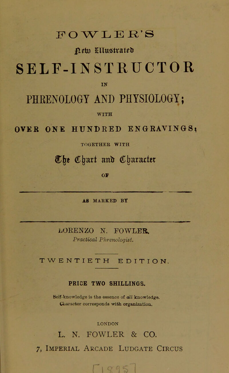 FO WLE JR’S |ietu ElIuoMteb SELF-INSTRUCTOR IN PHEENOLOGT AND PHYSIOLOGY; WITH OVER ONE HUNDRED ENGRAVINGS^ TOGETHEB WITH anir C^araxt^r OF AB MABEED BT LORENZO N. FOWLER. Practical Phrenologist. TWENTIETH EDITION. PRICE TWO SHILLINGS. Self-knowledge Is the essence of oil knowledge. Character corresponds with organization. LONDON L. N. FOWLER & CO. 7, Imperial Arcade Ludgate Circus