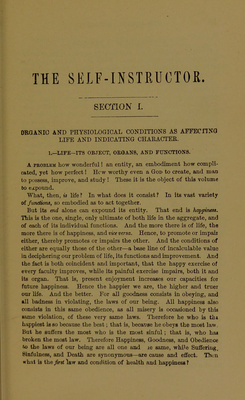 THE SELF-INSTRUCTOR. SECnOK I. ORGANIC AND PHYSIOLOGICAL CONDITIONS AS AFFECnNG LIFE AND INDICATING CHARACTER. 1.—LIFE—ITS OBJECT, OEQANB, AND FUNCTIONS. A PEOBLEM how wonderful! an entity, an embodiment how compli- cated, yet how perfect! Hew worthy even a God to create, and man to possess, improve, and study ! These it is the object of this volume to expound. What, then, is life ? In what does it consist ? In its vast variety of functions, so embodied as to act together. But its end alone can expound its entity. That end is happiness. This is the one, single, only ultimate of both life in the aggregate, and of each of its individual functions. And the more there is of life, the more there is of happiness, and vice versa. Hence, to promote or impair either, thereby promotes or impairs the other. And the conditions of either are equally those of the other—a base line of incalculable value in deciphering our problem of life, its functions and improvement. And the fact is both coincident and important, that the happy exercise of every faculty improves, while its painful exercise impairs, both it and its organ. That is, present enjoyment increases our capacities for future happiness. Hence the happier we are, the higher and truer our life. And the better. For all goodness consists in obeying, and all badness in violating, the laws of our being. All happiness also consists in this same obedience, as all misery is occasioned by this same violation, of these very same laws. Therefore he who is th» happiest is so because the best; that is, because he obeys the most law. But he suffers the most who is the most sinful; that is, who has broken the most law. Therefore Happiness, Goodness, and Obedience to the laws of our being are all one and le same, while Suffering, Sinfulness, and Death are synonymous—are cause and effect. Then what is the first law and condition of health and happiness ?