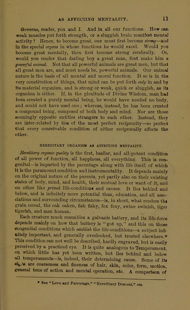 Governs, reader, you and I. And in all our functions. How can weak muscles put forth strength, or a sluggish brain manifest mental activity ? Hence, to become great, one must first become strong—and In the special organs in whose functions he would excel. Would you become great mentally, then first become strong cerebrally. Or, would you render that darling boy a great man, first make him a porwerful animal. Not that all powerful animals are great men, but that all great men are, and must needs be. powerful animals. Our animal nature is the basis of all mental and moral function. It so is in the very constitution of things, that mind can be put forth only in and by its material organism, and is strong or weak, quick or sluggish, as its organism is either. If, in the plenitude of Divine Wisdom, man had been created a purely mental being, he would have needed no body, and could not have used one; whereas, instead, he has been created a compound being, composed of both body and mind. Nor are those seemingly opposite entities strangers to each other. Instead, they are inter-related by ties of the most perfect reciprocity—so perfect tliat every conceivable condition of either reciprocally affects the other. HEREDITARY ORGANISM AS AITECTINO MENTALITY. Hereditary organic quality is the first, basilar, and all-potent condition of all power of function, all happiness, all everything. This is con- genital—is imparted by the parentage along with life itself, of which it is the paramormt condition and instrumentality. It depends mainly on the original nature of the parents, yet partly also on their existing states of body, mind, and health, their mutual love or want of it, and on other like primal life-conditions and causes. It lies behind and below, and is infinitely more potential than, education, and all asso- ciations and surrounding circumstances—is, in short, what renders th« grain cereal, the oak oaken, fish fishy, fox foxy, swine swinish, tiger tigerish, and man human. Each creature much resembles a galvanic battery, and its life-force depends mainly on how that battery is “ got up,” and this on those oongenital conditions which establish the life-conditions—a subject infi- nitely important, and generally overlooked, but treated elsewhere.® This condition can not well be described, hardl> engraved, but is easily perceived by a practiced eye. It is quite analogous to Temperament, on which little has yet been written, but lies behind and below all temperaments—is, indeed, their determining cause. Some of its sife.-w are coarseness and fineness of hair, skin, color, form, motion, general tone of action and mental operation, etc. A comparison of • 8eo “ Love and Parontage.” » Herodltary Descent,’’ etc.