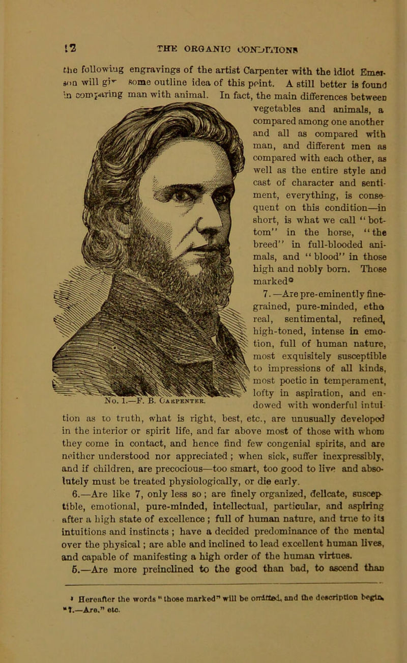 r,hc foUowi’Jg engravings of the artist Carpenter with the idiot Emai- «(iQ will gi' Rome outline idea of this point. A still better is found \n compiring man with animal. In fact, the main differences between vegetables and animals, a compared among one another and all as compared with man, and different men as compared with each other, as well as the entire style and cast of character and senti- ment, everything, is conse- quent on this condition—in short, is what we call “bot- tom” in the horse, “the breed” in full-blooded ani- mals, and “ blood” in those high and nobly bom. Those marked® 7. —Are pre-eminently fine- grained, pure-minded, etha real, sentimental, refined, high-toned, intense in emo- tion, full of human nature, most exquisitely susceptible to impressions of all kinds, most poetic in temperament, lofty in aspiration, and en- dowed with wonderful intui- tion as to truth, what is right, best, etc., are unusually developed in the interior or spirit life, and far above most of those with whom they come in contact, and hence find few congenial spirits, and are neither understood nor appreciated; when sick, suffer inexpressibly, and if children, are precocious—too smart, too good to live and abso- lutely must be treated physiologically, or die early. 6.—Are like 7, only less so ; are finely organized, delicate, suscep- tible, emotional, pure-minded, intellectual, particular, and aspiring after a high state of excellence ; full of human nature, and tme to its intuitions and instincts ; have a decided predominance of tho mental over the physical; are able and inclined to lead excellent human lives, and capable of manifesting a high order of the human virtues. 6.—Are more preinclined to the good than bad, to ascend than » Hereafter the words “ those marked” will be omlfled, and the description “1.—Are.” etc.
