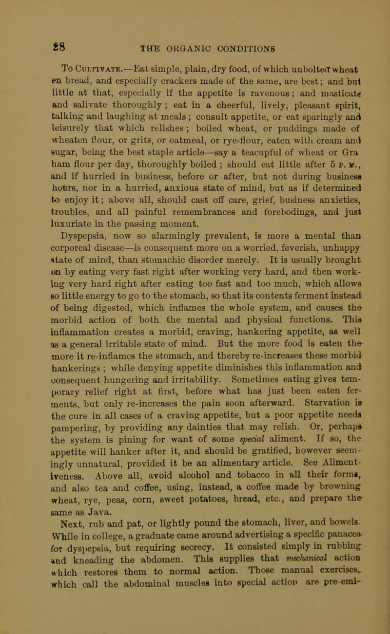 To Cui/nvATE.—Eat simple, plain, dry food, of which unbolted wheat en bread, and especially crackers made of the same, are best; and but little at that, especially if the appetite is ravenous; and mastiaite and salivate thoroughly ; eat in a cheerful, lively, pleasant spirit, talking and laughing at meals ; consult appetite, or eat sparingly and leisurely that which relishes ; boiled wheat, or puddings made of wheaten flour, or grits, or oatmeal, or rye-flour, eaten with cream and sugar, being the best staple article—say a teacupful of wheat or Gra ham flour per day, thoroughly boiled ; should eat little after 5 p. and if hurried in business, before or after, but not during business hours, nor in a hurried, anxious state of mind, but as if determined to enjoy it; above all, should cast off care, grief, business anxieties, troubles, and all painful remembrances and forebodings, and just luxuriate in the passing moment. Dyspepsia, now so alarmingly prevalent, is more a mental than corporeal disease—is consequent more on a worried, feverish, unhappy utate of mind, than stomachic disorder merely. It is usually brought un by eating very fast right after working very hard, and then work- ing very hard right after eating too fast and too much, which allows BO little energy to go to the stomach, so that its contents ferment instead of being digested, which inflames the whole system, and causes the morbid action of both the mental and physical functions. This inflammation creates a morbid, craving, hankering appetite, as well as a general irritable state of mind. But the more food is eaten the more it re-inflames the stomach, and thereby re-increases these morbid hankerings ; while denying appetite diminishes this inflammation and consequent hungering and irritability. Sometimes eating gives tem- porary relief right at first, before what has just been eaten fer- ments, but only re-increases the pain soon afterward. Starvation is the cure in all cases of a craving appetite, but a poor appetite needs pampering, by providing any dainties that may relish. Or, perhaps the system is pining for want of some special aliment. If so, the appetite will hanker after it, and should be gratified, however seem- ingly unnatural, provided it be an alimentary article. See xVliment- Iveness. Above all, avoid alcohol and tobacco in all their forms, and also tea and coffee, using, instead, a coffee made by bro^vning wheat, rye, peas, com, sweet potatoes, bread, etc., and prepare the game as Java. Next, rub and pat, or lightly pound the stomach, liver, and bowels. While in college, a graduate came around advertising a specific panacea- for dyspepsia, but requiring secrecy. It consisted simply in robbing *nd kneading the abdomen. This supplies that mechanical action which restores them to normal action. Those manual exercises, which call the abdominal muscles into special action are pre-emi-