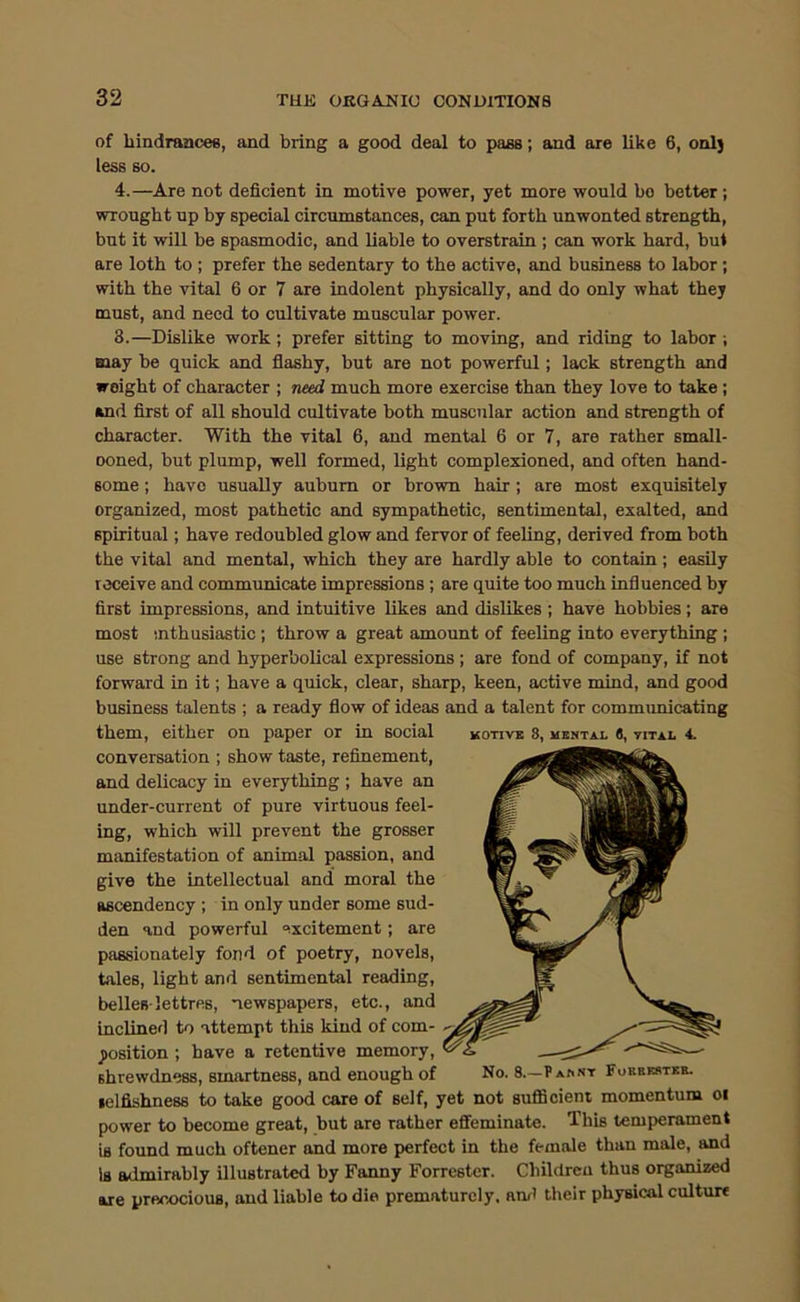 of hindrances, and bring a good deal to pass; and are like 6, onlj less so. 4.—Are not deficient in motive power, yet more would bo better ; wrought up by special circumstances, can put forth unwonted strength, but it will be spasmodic, and liable to overstrain ; can work hard, but are loth to ; prefer the sedentary to the active, and business to labor; with the vital 6 or 7 are indolent physically, and do only what they must, and need to cultivate muscular power. 3.—Dislike work; prefer sitting to moving, and riding to labor ; may be quick and flashy, but are not powerful; lack strength and weight of character ; need much more exercise than they love to take ; and first of all should cultivate both muscular action and strength of character. With the vital 6, and mental 6 or 7, are rather small- ooned, but plump, well formed, light complexioned, and often hand- some ; have usually auburn or brown hair; are most exquisitely organized, most pathetic and sympathetic, sentimental, exalted, and spiritual; have redoubled glow and fervor of feeling, derived from both the vital and mental, which they are hardly able to contain ; easily receive and communicate impressions ; are quite too much influenced by first impressions, and intuitive likes and dislikes ; have hobbies; are most nthusiastic ; throw a great amount of feeling into everything ; use strong and hyperbolical expressions; are fond of company, if not forward in it; have a quick, clear, sharp, keen, active mind, and good business talents ; a ready flow of ideas and a talent for communicating them, either on paper or in social kotive 8, uental (), vital 4. conversation ; show taste, refinement, and delicacy in everything ; have an under-current of pure virtuous feel- ing, which will prevent the grosser manifestation of animal passion, and give the intellectual and moral the ascendency ; in only under some sud- den and powerful excitement; are passionately fond of poetry, novels, tales, light and sentimental reading, belles-lettres, newspapers, etc., and inclined to attempt this kind of com- position ; have a retentive memory, shrewdness, smartness, and enough of No. 8.—PA^NT Forriwtke. selfishness to take good care of self, yet not suflBcient momentum oi power to become great, but are rather effeminate. This temperament is found much oftener and more perfect in the female than male, and Is admirably illustrated by Fanny Forrester. Children thus organized are precocious, and liable to die prematurely, ami their physical culture