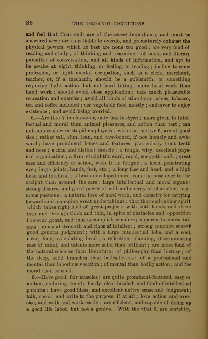 Mid feel that their ends are of the tUmosl importance, and must be answered now; are thus liable to overdo, and prematurely exhaust the physical powers, which at best are none too good ; are very fond of reading and study ; of thinking and reasoning ; of books and litcrarj pursuits ; of conversation, and all kinds of information, and apt to lie awake at night, thinking, or feeling, or reading; incline to some profession, or light mental occupation, such as a clerk, merchant, toachcr, or, if a mechanic, should be a goldsmith, or something requiring light action, but not hard lifting—^more head work than hand work ; should avoid close application ; take much pleasurable recreation and exercise ; avoid all kinds of stimulants, wines, tobacco, tea and coffee included ; use vegetable food mostly ; endeavor to enjoy existence ; and avoid being worried. 6.—Are like 7 in character, only less in deffree ; more given to intel- lectual and moral than animal pleasures, and action than rest; can not endure slow or stupid employees ; with the motive 6, are of good size ; rather tall, slim, lean, and raw-boned, if not homely and awk- ward ; have prominent bones and features, particularly front teeth and nose ; a firm and distinct muscle ; a tough, wiry, excellent phys- ical organization; a firm, straightforward, rapid, energetic walk ; great ease and efficiency of action, with little fatigue; a keen, penetrating eye ; large joints, hands, feet, etc. ; a long face and head, and a high head and forehead ; a brain developed more from the nose over to the occiput than around the ears ; large intellectual and moral organs ; strong desires, and great power of will and energy of character ; vig- orous passions ; a natural love of hard work, and capacity for carrying forward and managing great undertakings ; that thorough-going spirit which takes right hold of great projects with both hands, and drive into and through thick and thin, in spite of obstacles and opposition however great, and thus accomplish wonders; superior business tal- ents : unusual strength and vigor of intellect; strong common sense I good general judgment; with a large intellectual lobe, and a cool, clear, long, calculating head ; a reflective, planning, discriminating cast of mind, and talents more solid than brilliant; are more fond of the natural sciences than literature ; of philosophy than history ; of the deep, solid branches than belles-lettres ; of a professional and mental than laborious vocation ; of mental than bodily action ; and the moral than sensual. 6.—Have good, fair muscles ; are quite prominent-featured, easy oi motion, enduring, tough, hardy, clear-headed, and fond of intellectual pursuits ; have good ideas, and excellent native sense and judgment; talk, speak, and write to the purpose, if at all; love action and exer- cise, and walk and work easily ; are efficient, and capable of doing up