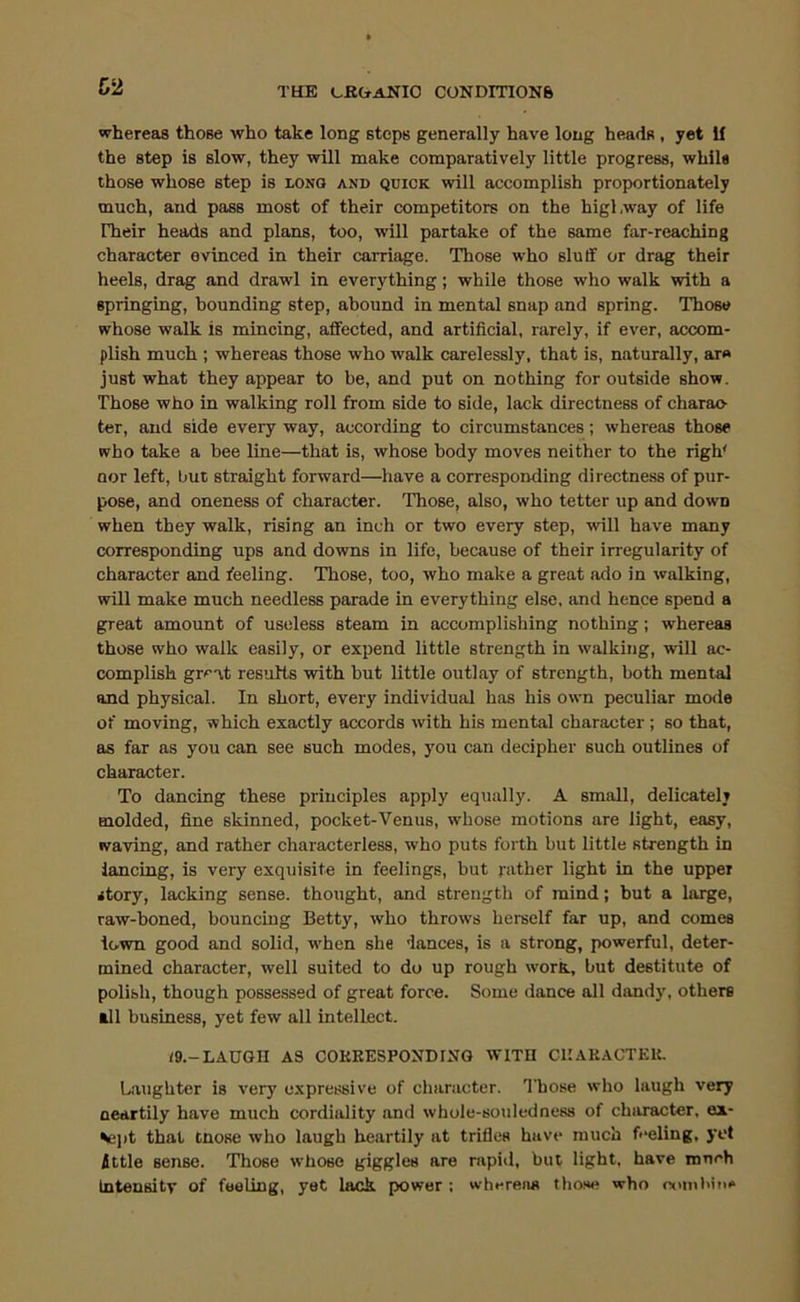 C2 THE L-KtfANIO CONDmONft whereas those who take long steps generally have long heads , yet If the step is slow, they will make comparatively little progress, while those whose step is long and quick will accomplish proportionately much, and pass most of their competitors on the highway of life rheir heads and plans, too, will partake of the same far-reaching character evinced in their carriage. Those who slutf or drag their heels, drag and drawl in everything; while those who walk with a springing, bounding step, abound in mental snap and spring. Those whose walk is mincing, affected, and artificial, rarely, if ever, accom- plish much ; whereas those who walk carelessly, that is, naturally, ar» just what they appear to be, and put on nothing for outside show. Those who in walking roll from side to side, lack directness of charac- ter, and side every way, according to circumstances; whereas those who take a bee line—that is, whose body moves neither to the righ' nor left, but straight forward—have a corresponding directne.ss of pur- pose, and oneness of character. Those, also, who tetter up and down when they walk, rising an inch or two every step, will have many corresponding ups and downs in life, because of their irregularity of character and feeling. Those, too, who make a great ado in walking, will make much needless parade in everything else, and hence spend a great amount of useless steam in accomplishing nothing; whereas those who walk easily, or expend little strength in walking, will ac- complish gre-it results with but little outlay of strength, both mental and physical. In short, every individual has his own peculiar mode of moving, which exactly accords with his mental character ; so that, as far as you can see such modes, you can decipher such outlines of character. To dancing these principles apply equally. A small, delicately molded, fine skinned, pocket-Venus, whose motions are light, easy, waving, and rather characterless, who puts forth but little strength in lancing, is very exquisite in feelings, but rather light in the upper story, lacking sense, thought, and strength of mind; but a large, raw-boned, bouncing Betty, who throws herself far up, and comes iown good and solid, w'hen she dances, is a strong, powerful, deter- mined character, well suited to do up rough work, but destitute of polish, though possessed of great force. Some dance all dandy, others all business, yet few all intellect. ;9.-LAUGII A3 COKEESPONDIUG WITH GUARACTEU. Laughter is very expressive of character. Those who laugh very neartily have much cordiality and whole-souledness of character, ex- ^el)t that tnose who laugh heartily at trifles have much fi'eling, yet ittle sense. Those whose giggles are rapid, but light, have much Intensity of feeling, yet lack power : whereas those who oomhin*
