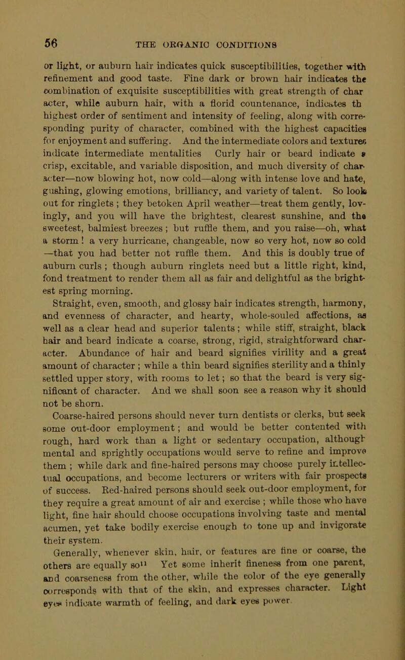 or lifrht, or auburn hair indicates quick susceptibilities, together with refinenaent and good taste. Fine dark or brown hair indicates the combination of exquisite susceptibilities with great strength of char acter, while auburn hair, with a florid countenance, indicates th highest order of sentiment and intensity of feeling, along with corre- sponding purity of character, combined with the highest capacities for enjoyment and suffering. And the intermediate colors and textures inilicate intermediate mentalities Curly hair or beard indicate » crisp, excitable, and variable disposition, and much diversity of char- acter—now blowing hot, now cold—along with intense love and hate, gushing, glowing emotions, brilliancy, and variety of talent. So look out for ringlets ; they betoken April weather—treat them gently, lov- ingly, and you will have the brightest, clearest sunshine, and ths sweetest, balmiest breezes ; but ruffle them, and you raise—oh, what a storm ! a very hurricane, changeable, now so very hot, now so cold —that you had better not ruffle them. And this is doubly true of auburn curls ; though auburn ringlets need but a little right, kind, fond treatment to render them all as fair and delightful as the bright- est spring morning. Straight, even, smooth, and glossy hair indicates strength, harmony, and evenness of character, and hearty, whole-souled affections, as well as a clear head and superior talents; while stiff, straight, black hair and beard indicate a coarse, strong, rigid, straightforward char- acter. Abundance of hair and beard signifles virility and a great amount of character ; while a thin beard signifies sterility and a thinly settled upper story, with rooms to let; so that the beard is very sig- nificant of character. And we shall soon see a reason why it should not be shorn. Coarse-haired persons should never turn dentists or clerks, but seek some out-door employment; and would be better contented witli rough, hard work than a light or sedentary occupation, althougb mental and sprightly occupations would serve to refine and improve them ; while dark and fine-haired persons may choose purely intellec- tual occupations, and become lecturers or writers with fair prospects of success. Red-haired persons should seek out-door employment, for they require a great amount of air and exercise ; while those who have light, fine hair should choose occupations involving taste and mental acumen, yet take bodily exercise enough to tone up and invigorate their system. Generally, whenever skin, hair, or features are fine or coarse, the others are equally so Yet some inherit fineness from one parent, and coarseness from the other, while the color of the eye generally corresponds with that of the skin, and expresses character. Light eye*< indicate warmth of feeling, and dark eyes pt>wer.