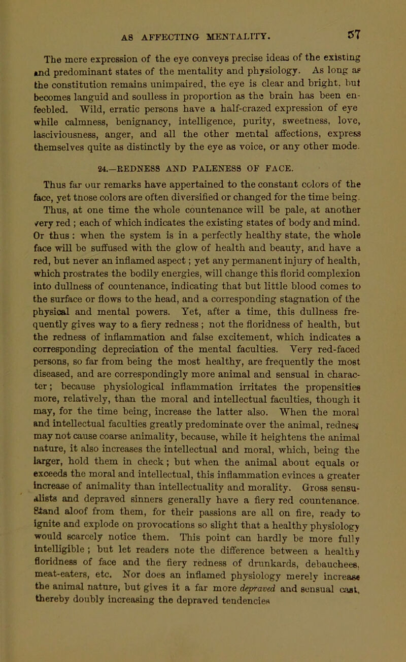 The mere expression of the eye conveys precise ideas of the existing and predominant states of the mentality and physiology. As long as the constitution remains unimpaired, the eye is clear and bright, but becomes languid and soulless in proportion as the brain has been en- feebled. Wild, erratic persons have a half-crazed expression of eye while calmness, benignancy, intelligence, purity, sweetness, love, lasciviousness, anger, and all the other mental affections, express themselves quite as distinctly by the eye as voice, or any other mode. 24.-EEDNES3 AND PALENESS OF FACE. Thus far our remarks have appertained to the constant colors of the face, yet tnose colors are often diversified or changed for the time being. Thus, at one time the whole countenance will be pale, at another /ery red; each of which indicates the existing states of body and mind. Or thus : when the system is in a perfectly healthy state, the whole face will be suffused with the glow of health and beauty, and have a red, but never an inflamed aspect; yet any permanent injury of health, which prostrates the bodily energies, will change this florid complexion into dullness of countenance, indicating that but little blood comes to the surface or flows to the head, and a coivesponding stagnation of the physical and mental powers. Yet, after a time, this dullness fre- quently gives way to a fiery redness ; not the floridness of health, but the redness of inflammation and false excitement, which indicates a corresponding depreciation of the mental faculties. Very red-faced persons, so far from being the most healthy, are frequently the most diseased, and are correspondingly more animal and sensual in charac- ter ; because physiological inflammation irritates the propensities more, relatively, than the moral and intellectual faculties, though it may, for the time being, increase the latter also. When the moral and intellectual faculties greatly predominate over the animal, rednesj may not cause coarse animality, because, while it heightens the animal nature, it also increases the intellectual and moral, which, being the larger, hold them in check; but when the animal about equals or exceeds the moral and intellectual, this inflammation evinces a greater increase of animality than intellectuality and morality. Gross sensu- alists and depraved sinners generally have a fiery red countenance. Stand aloof from them, for their passions are all on fire, ready to ignite and explode on provocations so slight that a healthy physiology would scarcely notice them. This point can hardly be more fully Intelligible; but let readers note the difference between a healthy floridness of face and the fiery redness of drunkards, debauchees, meat-eaters, etc. Nor does an inflamed physiology merely increase the animal nature, but gives it a far more depraved and sensual cjial, thereby doubly increasing the depraved tendencies