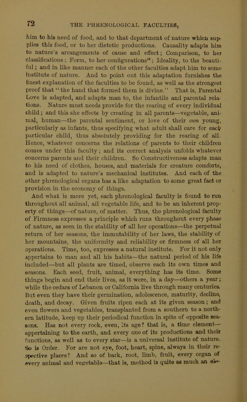 T'S THE PHKENOLOGICAL FACULTIES, him to his need of food, and to that department of nature whicli sup- plies this food, or to her dietetic productions. Causality adapts him to nature’s arrangements of cause and effect; Comparison, to her classifications ; Form, to her configurations’; Ideality, to the beauti- ful ; and in like manner each of the other faculties adapt him to some institute of nature. And to point out this adaptation furnishes the finest explanation of the faculties to be found, as well as the strongest proof that “ the hand that formed them is divine.” That is. Parental Love is adapted, and adapts man to, the infantile and parental rela- tions. Nature must needs provide for the rearing of every individual child ; and this she effects by creating in all parents—vegetable, ani- mal, human—the parental sentiment, or love of their <xwn young, particularly as infants, thus specifying what adult shall care for each particular child, thus absolutely providing for the rearing of all. Hence, whatever concerns the relations of parents to their children comes under this faculty; and its correct analysis unfolds whatever concerns parents and their children. So Constructiveness adapts man to his need of clothes, houses, and materials for creature comforts, and is adapted to nature’s mechanical institutes. And each of the other phrenological organs has a like adaptation to some great fact or provision in the economy of things. And what is more yet, each phrenological faculty is foimd to run throughout all animal, all vegetable life, and to be an inherent prop- erty of things—of nature, of matter. Thus, the phrenological faculty of Firmness expresses a principle which runs throughout every phase of nature, as seen in the stability of all her operations—the perpetual return of her seasons, the immutability of her laws, the stability of her mountains, the uniformity and reliability or firmness of all her operations. Time, too, expresses a natural institute. For it not only appertains to man and all his habits—the natural period of his life included—but all plants are timed, observe each its own times and seasons. Each seed, fruit, animal, everything has its time. Some things begin and end their lives, as it were, in a day—others a year; while the cedars of Lebanon or California live through many centuries. But even they have their germination, adolescence, maturity, declinej death, and decay. Given fruits ripen each at its given season; and even flowers and vegetables, transplanted from a southern to a north- ern latitude, keep up their periodical function in spite of opposite sea- sons. Has not every rock, even, its age ? that is, a time element— appertaining to the earth, and every one of its productions and theii functions, as well as to every star—is a universal institute of nature. So is Order. For are not eye, foot, heart, spine, always in their re- spective places? And so of bark, root, limb, fruit, every organ of every animal and vegetable—that is, method is quite as much an el«*'