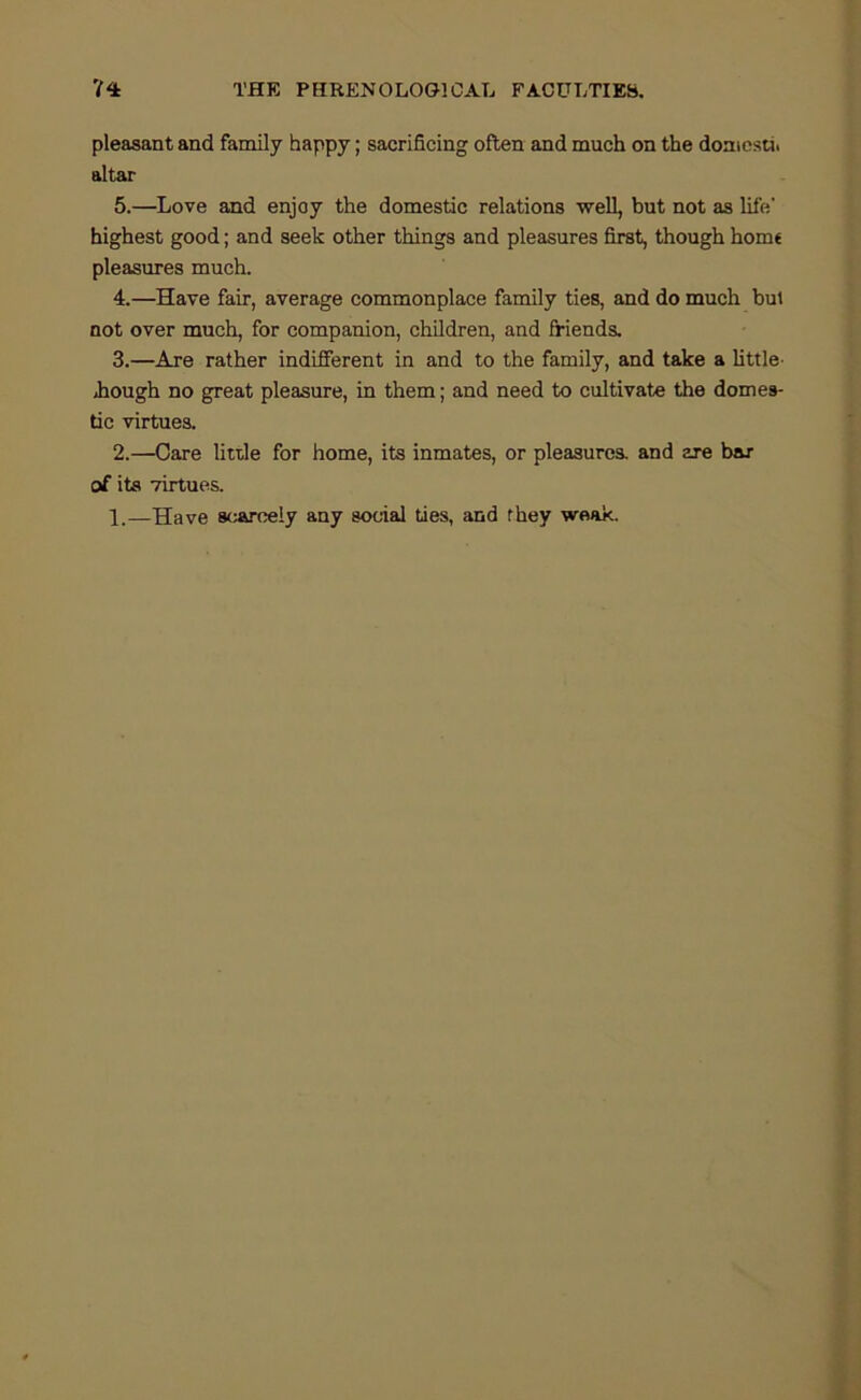 pleasant and family happy; sacrificing often and much on the domcsti. altar 5.—Love and enjoy the domestic relations well, but not as life’ highest good; and seek other things and pleasures first, though hom€ pleasures much. 4.—Have fair, average commonplace family ties, and do much but not over much, for companion, children, and friends. 3.—Are rather indiBrerent in and to the family, and take a little- jhough no great pleasure, in them; and need to cultivate the domes- tic virtues. 2.—Care litde for home, its inmates, or pleasures, and are bar of its virtues. 1.—Have scAToely any social ties, and they weak.