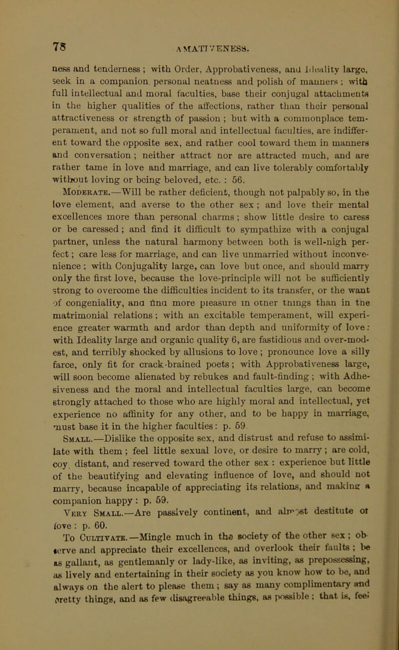 QesB and tenderness ; with Order, Approbativeness, and lileality large, seek in a companion personal neatness and polish of manners ; with full intellectual and moral faculties, base their conjugal attachments in the higher qualities of the affections, rather than their personal attractiveness or strength of passion ; hut with a commonplace tem- perament, and not so full moral and intellectual faculties, are indiffer- ent toward the opposite sex, and rather cool toward them in manners and conversation; neither attract nor are attracted much, and are rather tame in love and marriage, and can live tolerably comfortably without loving or being beloved, etc. : 56. Moderate.—Will be rather deficient, though not palpably so, in the love element, and averse to the other sex ; and love their mental excellences more than personal charms; show little desire to caress or be caressed; and find it difficult to sympathize with a conjugal partner, unless the natural harmony between both is well-nigh per- fect ; care less for marriage, and can live unmarried without inconve- nience ; with Conjugality large, can love hut once, and should marry only the first love, because the love-principle will not be sufficiently strong to overcome the difficulties incident to its transfer, or the want of congeniality, ana fina more pleasure in otner tmngs than in the matrimonial relations: with an excitable temperament, will experi- ence greater warmth and ardor than depth and uniformity of love: with Ideality large and organic quality 6, are fastidious and over-mod- est, and terribly shocked by allusions to love ; pronounce love a silly farce, only fit for crack-brained poets; with Approbativeness large, will soon become alienated by rebukes and fault-finding ; with Adhe- siveness and the moral and intellectual faculties large, can become strongly attached to those who are highly moral and intellectual, yet experience no affinity for any other, and to be happy in marriage, must base it in the higher faculties: p. 69 Small.—Dislike the opposite sex, and distrust and refuse to assimi- late with them; feel little sexual love, or desire to marry; are cold, coy, distant, and reserved toward the other sex : experience but little of the beautifying and elevating influence of love, and should not marry, because incapable of appreciating its relations, and makinc a companion happy : p. 69. Very Small.—Are passively continent, and almost destitute oi love : p. 60. To Cultivate. —Mingle much in the society of the other sex ; ob serve and appreciate their excellences, and overlook their faults ; l>e as gallant, as gentlemanly or lady-like, as inviting, as prepossessing, as lively and entertaining in their society as you know how to be, and always on the alert to please them; say as many complimentary and Oretty things, and as few disagreeable things, as possible ; that is, fee*