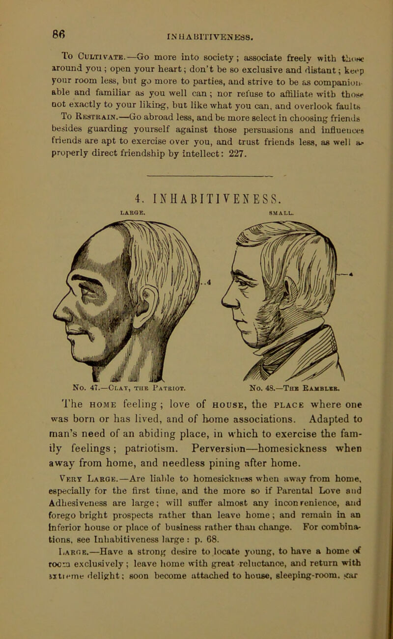 INUABlTIVENEas. To Cultivate.—Go more into society; associate freely with tliow; around you ; open your heart; don’t be so exclusive and distant; keep your room less, but go more to parties, and strive to be as companion able and familiar as you well can; nor refuse to aihliate with those not exactly to your liking, but like what you can, and overlook faults To Restrain.—Go abroad less, and be more select in choosing friends besides guarding yourself against those persuasions and influences friends are apt to exercise over you, and Crust friends less, as well ae properly direct friendship by intellect: 227. 4. INHABITIVENESS. 'I'he HOME feeling; love of house, the place where one was born or has lived, and of home associations. Adapted to man’s need of an abiding place, in which to exercise the fam- ily feelings ; patriotism. Perversion—homesickness when away from home, and needless pining after home. Vert Large.—Are liable to homesickness when away from home, especially for the first time, and the more so if Parental Love and Adhesiveness are large; will suffer almost any inconrenience, and forego bright prospects rather than leave home; and remain in an Inferior house or place of business rather than change. For combina- tions, see Inhabitiveness large : p. 68. Large.—Have a strong desire to locate young, to have a home of room e.xclusively; leave home with great reluctance, and return with jjtieme delight: soon become attached to house, sleeping-room, irar