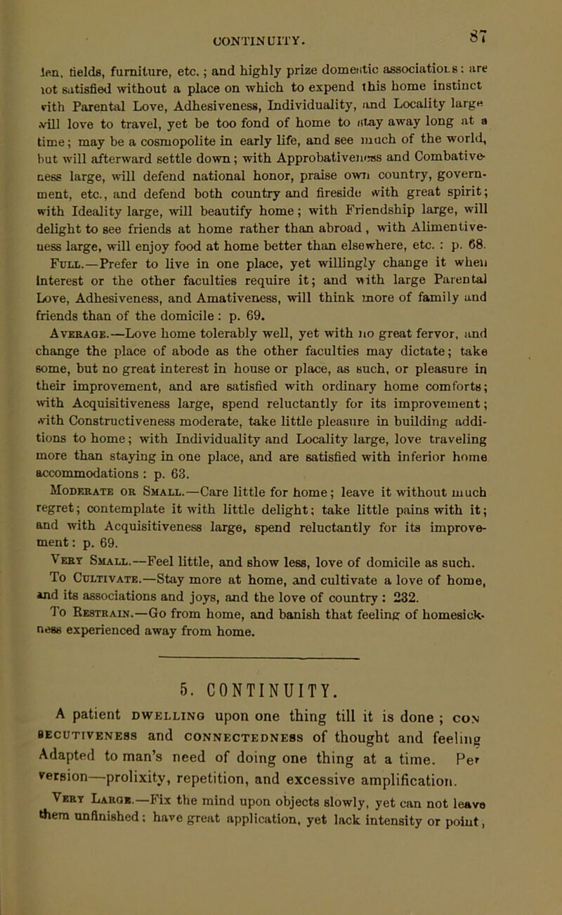 CONTINUITY. ST len, tields, furniture, etc.; and highly prize domeiitic associatioLS: are lot satisfied without a place on which to expend this home instinct rith Parental Love, Adhesiveness, Individuality, and Locality larg« .vill love to travel, yet be too fond of home to nmy away long at a time; may be a cosmopolite in early life, and see much of the world, but will afterward settle down; with Approbativeiusss and Combative- cess large, will defend national honor, praise own country, govern- ment, etc., and defend both country and fireside with great spirit; with Ideality large, will beautify home; with Friendship large, will delight to see friends at home rather than abroad , with Alimentive- uess large, will enjoy food at home better than elsewhere, etc. : p. 68. Fun..—Prefer to live in one place, yet willingly change it when Interest or the other faculties require it; and with large Parental Love, Adhesiveness, and Amativeness, will think more of family and friends than of the domicile : p. 69. Avebage.—Love home tolerably well, yet with no great fervor, and change the place of abode as the other faculties may dictate; take some, but no great interest in house or place, as such, or pleasure in their improvement, and are satisfied with ordinary home comforts; with Acquisitiveness large, spend reluctantly for its improvement; with Constructiveness moderate, take little pleasure in building addi- tions to home; with Individuality and Locality large, love traveling more than staying in one place, and are satisfied with inferior home accommodations: p. 63. Moderate or Small.—Care little for home; leave it without much regret; contemplate it with little delight; take little pains with it; and with Acquisitiveness large, spend reluctantly for its improve- ment: p. 69. Vert Small.—Feel little, and show less, love of domicile as such. To Cultivate.—Stay more at home, and cultivate a love of home, and its associations and joys, and the love of country : 232. To Restrain.—Go from home, and banish that feeling of homesick- ness experienced away from home. 5. CONTINUITY. A patient dwelling upon one thing till it is done ; con BECUTIVENE8S and CONNECTEDNESS of thought and feeling Adapted to man’s need of doing one thing at a time. Per version—prolixity, repetition, and excessive amplification. Vert Large.—Fix the mind upon objects slowly, yet can not leave tfiem unfinished; have great application, yet lack intensity or point,
