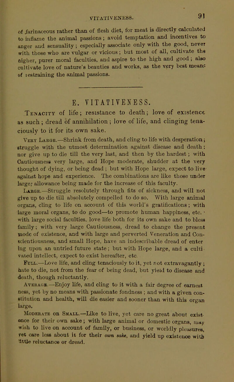 VITATIVENK88. of /arinaceous lather than of flesh diet, for meat is directly calculated to inflame the animal passions; avoid temptation and incentives to anger and sensuality ; especially associate only with the good, never with those who are vulgar or vicious; but most of all, cultivate ths Higher, purer moral faculties, and aspire to the high and good; also cultivate love of nature’s beauties and works, as the vpry best means of I estraining the animal passions. E. VITATIVENESS. Tenacity of life; resistance to death; love of existence as such ; dread of annihilation ; love of life, and clinging tena- ciously to it for its own sake. Veby Laeqe.—Shrink from death, and cling to life with desperation; struggle with the utmost determination against disease and death; nor give up to die till the very last, and then by the hardest; with Cautiousness very large, and Hope moderate, shudder at the very thought of dying, or being dead ; but with Hope large, expect to live against hope and experience. The combinations are like those under large; allowance being made for the increase of this faculty. Lakge.—Struggle resolutely through fits of sickness, and will not give up to die till absolutely compelled to do so. With large animal organs, cling to life on account of this world’s gratifications; with large moral organs, to do good—to promote human happiness, etc. • with large social faculties, love life both for its own sake and to bless family; with very large Cautiousness, dread to change the present mode of existence, and with large and perverted Veneration and Con- scientiousness, and small Hope, have an indescribable dread of enter Ing upon an untried future state; but with Hope large, and a culti vaied intellect, expect to exist hereafter, etc. Full.—Love life, and cling tenaciously to it, yet not extravagantly ; hate to die, not from the fear of being dead, but yieUl to disease and death, though reluctantly. AvERA(iB.—Enjoy life, and cling to it with a fair degree of earnest ness, yet by no means with passionate fondness ; and with a given con- stitution and health, will die easier and sooner than with this organ large. Moderate oe Small.—Lilce to live, yet care no great about exist- ence for their own sake; with large animal or domestic organs, may wish to live on account of family, or business, or worldly pleiitsures, yet care less about it. for their oum sake, and yield up existence with little reluctance or dread.