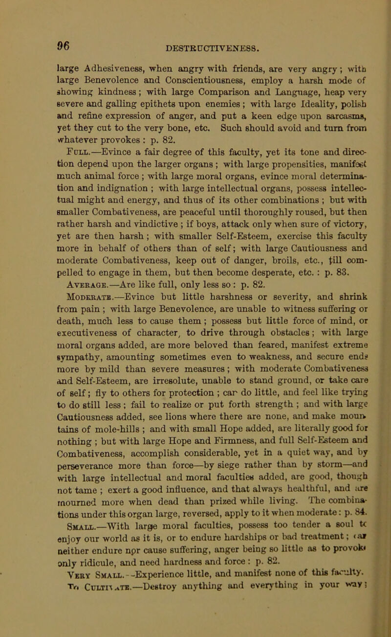 DE8TK0CTIVENE88. large Adhesiveness, when angry with friends, are very angry; with large Benevolence and Conscientiousness, employ a harsh mode of showing kindness; with large Comparison and Language, heap very severe and galling epithets upon enemies ; with large Ideality, polish and refine expression of anger, and put a keen edge upon sarcasms, yet they cut to the very hone, etc. Such should avoid and turn from whatever provokes : p. 82. Full.—Evince a fair degree of this faculty, yet its tone and direc- tion depend upon the larger organs ; with large propensities, manifest much animal force ; vrith large moral organs, evince moral determina- tion and indignation ; with large intellectual organs, possess intellec- tual might and energy, and thus of its other combinations ; but with smaller Combativeness, are peaceful until thoroughly roused, but then rather harsh and vindictive ; if boys, attack only when sure of victory, yet are then harsh; with smaller Self-Esteem, exercise this faculty more in behalf of others than of self; with large Cautiousness and moderate Combativeness, keep out of danger, broils, etc., tiU com- pelled to engage in them, but then become desperate, etc. : p. 83. Average.—Are like full, only less so; p. 82. Moderate.—Evince but little harshness or severity, and shrink from pain ; with large Benevolence, are unable to witness suffering or death, much less to cause them; possess but little force of mind, or executiveness of character, to drive through obstacles; with large moral organs added, are more beloved than feared, manifest extrema sympathy, amounting sometimes even to weakness, and secure ends more by mUd than severe measures; with moderate Combativeness and Self-Esteem, are irresolute, unable to stand ground, or take care of self; fly to others for protection ; car do little, and feel like trying to do still less; fail to realize or put forth strength ; and with large Cautiousness added, see lions where there are none, and make moun tains of mole-hills ; and with small Hope added, are literally good for nothing ; but with large Hope and Firmness, and full Self-Esteem and Combativeness, accomplish considerable, yet in a quiet way, and by perseverance more than force—by siege rather than by storm—and with large intellectual and moral faculties added, are good, though not tame ; exert a good influence, and that always healthful, and ;a-e mourned more when dead than prized while living. 'Ihe combina- tions under this organ large, reversed, apply to it when moderate: p. 84. Small.—With large moral faculties, possess too tender a soul U enjoy our world as it is, or to endure hardships or bad treatment; <a» neither endure npr cause suffering, anger being so little as to provok« only ridicule, and need hardness and force : p. 82. Very Small. -Experience little, and manifest none of this faculty. Tr. CulthaTE.—Destroy anything and everj’thing in your way;