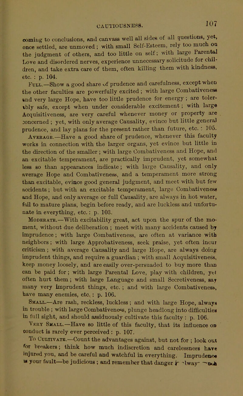 CAUTIOUSNlfiSS. coming to conclusions, mid canvass well all sides of all questions, yet, once settled, are unmoved; with small Self-Esteem, rely too much oa the judgment of others, and too little on self; with large Parentol Love and disordered nerves, experience unnecessary solicitude for chil- dren, and take extra care of them, often killing them with kindness, etc. : p. 104. Full.—Show a good share of prudence and carefulness, except when the other faculties are powerfully excited ; with large Comhativeness and very large Hope, have too little prudence for energy ; are toler- ibly safe, except when under considerable excitement; with large Acquisitiveness, are very careful whenever money or property are concerned ; yet, with only average Causality, evince but little genera) prudence, and lay plans for the present rather than future, etc. : 105. Average.—Have a good share of prudence, whenever this faculty works in connection with the larger organs, yet evince but little in the direction of the smaller ; with large Combativeness and Hope, and an excitable temperament, are practically imprudent, yet somewhat less so than appearances indicate; with large Causality, and only average Hope and Combativeness, and a temperament more strong than excitable, evince good general judgment, and meet with but few accidents; but with an excitable temperament, large Combativeness and Hope, and only average or full Causality, are always in hot water, fail to mature plans, begin before ready, and are luckless and unfortu- nate in everything, etc.: p. 103. Moderate.—With excitability great, act upon the spur of the mo- ment, without due deliberation ; meet with many accidents caused by imprudence; with large Combativeness, are often at variance with neighbors; with large Approbativeness, seek praise, yet often incur criticism; with average Causality and large Hope, are always doing imprudent things, and require a guardian ; with small Acquisitiveness, keep money loosely, and are easily over-persuaded to buy more than ciin be paid for; with large Parental Love, play with children, yel often hurt them; with large Language and small Secretiveness, say many very imprudent things, etc. ; and with large Combativeness, have many enemies, etc,: p. 106. Small.—Are rash, reckless, luckless; and with large Hope, always in trouble ; with large Combativene«s, plunge headlong into difficulties In full sight, and should assiduously cultivate this faculty : p. 106. Vkrt Small.—Have so little of this faculty, that its influence on conduct is rarely ever perceived : p. 107. To Cultivate.—Count the advantages against, but not for ; look out for breakers; think how much indiscretion and carelessness have Injured you, and be careful and watchful in everything. Impnidenoe w your fault—be judicious ; and remember that danger jr 'Iway—