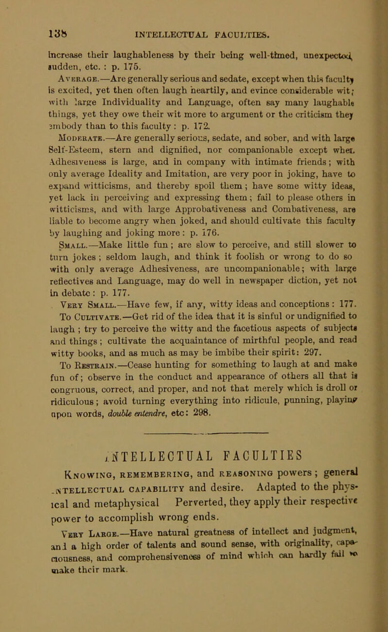 Increase their laughableness by their being well-timed, unexpectoci, ludden, etc. : p. 175. A V BRAOE.—Are generally serious and sedate, except when this faculty is excited, yet then often laugh heartily, and evince considerable wit; witli large Individuality and Language, often say mainy laughabl« things, yet they owe their wit more to argument or the criticism they jnibody than to this faculty : p. 172. Moderate.—Are generally serious, sedate, and sober, and with large Self-Esteem, stern and dignified, nor companionable except when .Adhesiveness is large, and in company with intimate friends; with only average Ideality and Imitation, are very poor in joking, have to expand witticisms, and thereby spoil them; have some witty ideas, yet lack in perceiving and expressing them; fail to please others in witticisms, and with large Approbativeness and Combativeness, are liable to become angry when joked, and should cultivate this faculty by laughing and joking more : p. 176. Small.—Make little fun; are slow to perceive, and still slower to turn jokes ; seldom laugh, and think it foolish or wrong to do so with only average Adhesiveness, are uncompanionable; with large reflectives and Language, may do well in newspaper diction, yet not in debate : p. 177. Very Small.—Have few, if any, witty ideas and conceptions : 177. To Cultivate.—Get rid of the idea that it is sinful or undignified to laugh ; try to perceive the witty and the facetious aspects of subjects and things; cultivate the acquaintance of mirthful people, and read witty books, and as much as may be imbibe their spirit; 297. To Restrain.—Cease hunting for something to laugh at and make fun of; observe in the conduct and appearance of others all that is congruous, correct, and proper, and not that merely which is droU or ridiculous; avoid turning everything into ridicule, punning, playiuF upon words, double entendre, etc: 298. INTELLECTUAL FACULTIES Knowing, remembering, and reasoning powers; general -NTELLECTUAL CAPABILITY and desire. Adapted to the phys- ical and metaphysical Perverted, they apply their respective power to accomplish wrong ends. Very Large.—Have natural greatness of intellect and judgment, and a high order of talents and sound sense, with originality, caps' ciousness, and comprehensiveness of mind which can hardly fail make their m.ark.