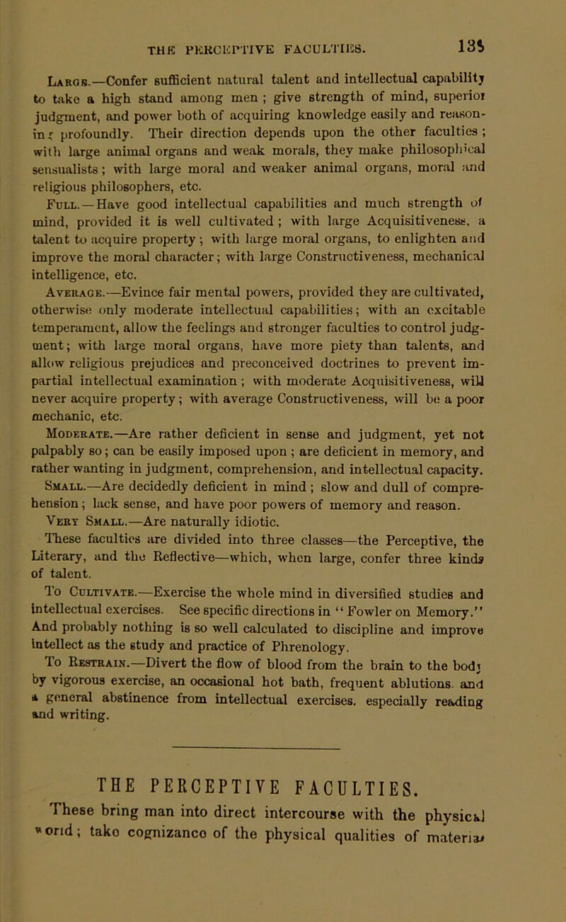 THK PKKCICrnVE FACULTIIiS. Largb.—Confer suflScient natural talent and intellectual capabUitj to take a high stand among men ; give strength of mind, superior judgment, and power both of acquiring knowledge easily and reason- in ' profoundly. Their direetion depends upon the other faculties; with large animal organs and weak morals, they make philosophical sensualists; with large moral and weaker animal organs, moral and religious philosophers, etc. Full. —Have good intellectual capabilities and much strength of mind, provided it is well cultivated ; with large Acquisitiveness, a talent to acquire property; with large moral organs, to enlighten and improve the moral eharacter; with large Constructiveness, mechanical intelligence, etc. Average.—^Evince fair mental powers, provided they are cultivated, otherwise only moderate intellectual capabilities; with an excitable temperament, allow the feelings and stronger faculties to control judg- ment; with large moral organs, have more piety than talents, and allow religious prejudices and preconceived doctrines to prevent im- partial intellectual examination ; with moderate Acquisitiveness, wiU never acquire property; with average Constructiveness, will b(; a poor mechanic, etc. Moderate.—Are rather deficient in sense and judgment, yet not palpably so; can be easily imposed upon ; are deficient in memory, and rather wanting in judgment, comprehension, and intellectual capacity. Small.—Are decidedly deficient in mind ; slow and dull of compre- hension ; lack sense, and have poor powers of memory and reason. Very Small.—Are naturally idiotic. These faculties are divided into three classes—the Perceptive, the Literary, and the Reflective—which, when large, confer three kinds of talent. To Cultivate.—Exercise the whole mind in diversified studies and Intellectual exercises. See specific directions in “ Fowler on Memory.” And probably nothing is so well calculated to discipline and improve Intellect as the study and practice of Phrenology. To Restrain.—Divert the flow of blood from the brain to the bodj by vigorous exercise, an occasional hot bath, frequent ablutions- and A general abstinence from intellectual exercises, especially reading and writing. THE PERCEPTIVE FACULTIES. These bring man into direct intercourse with the physical V'ond; take cognizance of the physical qualities of materiai