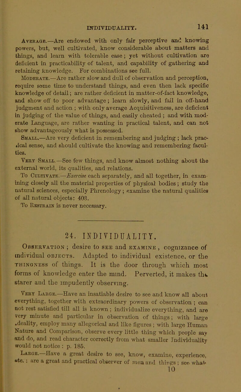 UTDIVIDirALITT. Avekaqe.—Are endowed with only fair perceptive and knowing powers, but, well cultivated, know considerable about matters and things, and learn with tolerable ease; yet without cultivation are deficient in practicability of talent, and capability of gathering and retaining knowledge. For combinations see full. Moderate.—Are rather slow and dull of observation and perception, require some time to understand things, and even then lack specific knowledge of detail; are rather deficient in matter-of-fact knowledge, and show off to poor advantage; learn slowly, and fail in off-hand judgment and action ; with only average Acquisitiveness, are deficient in judging of the value of things, and easily cheated ; and with mod- erate Language, are rather wanting in practical talent, and can not show advantageously what is possessed. Small.—Are very deficient in remembering and judging ; lack prac- tical sense, and should cultivate the knowing and remembering facul- ties. Vert Small.—See few things, and know almost nothing about the external world, its qualities, and relations. To Cultivate.—Exercise each separately, and all together, in exam- ining closely all the material properties of physical bodies; study the natural sciences, especially Phrenology; examine the natural qualities of all natural objects: 403. To Restrain is never necessary. 24. INDIVIDUALITY. Observation ; desire to see and examine , cognizance of individual objects. Adapted to individual existence, or the THINGNESS of things. It is the door through which most forms of knowledge enter the mind. Perverted, it makes thfc. starer and the impudently observing. Vert Large.—Have an insatiable desire to see and know all about everything, together with extraordinary powers of observation; can not rest satisfied till all is known ; individualize everything, and are very minute and particular in observation of things; with large ideality, employ many allegorical and like figures ; with large Human Nature and Comparison, observe every little thing which people say and do, and read character correctly from what smaller Individuality would not notice : p. 186. Large.—Have a great desire to see, know, examine, experience, *itc. : are a great and practical observer of men and things ; sen what- 10