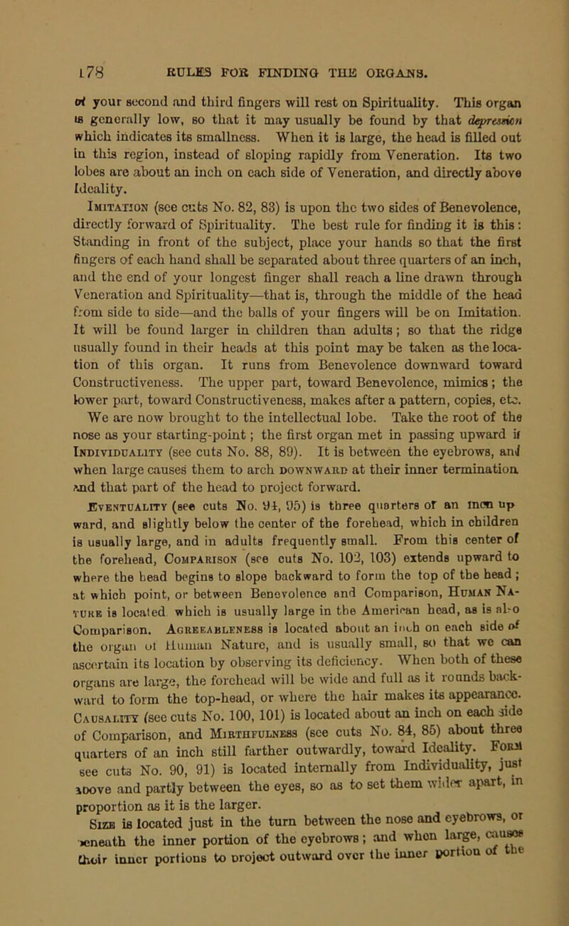 o< your second and third fingers will rest on Spirituality. This organ IS generally low, so that it may usually be found by that deprttmt,n which indicates its smallness. When it is large, the head is filled out in this region, instead of sloping rapidly from Veneration. Its two lobes are about an inch on each side of Veneration, and directly above Ideality. Imitation (see cuts No. 82, 83) is upon the two sides of Benevolence, directly forward of Spirituality. The best rule for finding it ig this; Stimding in front of the subject, place your hands so that the first fingers of each hand shall be separated about three quarters of an inch, and the end of your longest finger shall reach a line drawn through Veneration and Spirituality—that is, through the middle of the head from side to side—and the balls of your fingers wUl be on Imitation. It will be found larger in children than adults; so that the ridge usually found in their heads at this point may be taken as the loca- tion of this organ. It runs from Benevolence downward toward Constructiveness. The upper part, toward Benevolence, mimics ; the lower part, toward Constructiveness, makes after a pattern, copies, etc. We are now brought to the intellectual lobe. Take the root of the nose as your starting-point; the first organ met in passing upward il Individuality (see euts No. 88, 89). It is between the eyebrows, anJ when large causes them to arch downward at their inner termination And that part of the head to project forward. Bvbntuality (see cuts No. 91, 95) is three quarters or an moo up ward, and slightly below the center of the forehead, which in children is usually large, and in adults frequently small. From this center of the forehead. Comparison (see cuts No. 102, 103) extends upward to where the head begins to slope backward to form the top of the head ; at which point, or between Benevolence and Comparison, Human Na- TURB is located which is usually large in the American head, as is al-o Comparison. Agrbeableness is located about an inch on each side of the organ ut Human Nature, and is usually small, so that we can ascertain its location by observing its deficiency. When both of these organs are large, the forehead will be wide and full as it rounds biiok- ward to form the top-head, or where the hair makes its appearance. Causautt (see cuts No. 100,101) is located about an inch on each side of Comparison, and Mirthfulness (see cuts No. 84, 85) about three quarters of an inch still farther outwardly, towaid Ideality. Form see cuts No. 90, 91) is located internally from Individuality, just iDove and partly between the eyes, so as to set them wider apart, in proportion as it is the larger. Size is located just in the turn between the nose and eyebrows, or icneath the inner portion of the eyebrows; and when larp, Choir inner portions to project outward over the inner portion of the