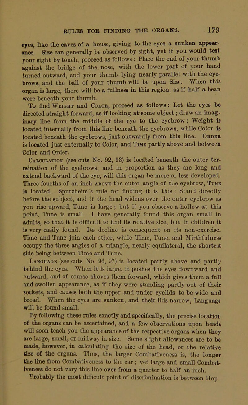 ojes, llKo the eaves of a house, giving to the eyes a sunken appoai- anoe. Siae can generally be observed by sight, yet if you would test your sight by touch, proceed as follows: Place the end of your thumb against the bridge of the nose, with the lower part of your hand turned outward, and your thumb lying nearly parallel with the eye- brows, and the ball of your thumb will be upon Sizfi. When this organ is large, there will be a fullness in this region, as if half a bean were beneath your thumb. To find Weight and Colok, proceed as follows: Let the eyes bo directed straight forward, as if looking at'some object; draw an imag- inary line from the middle of the eye to the eyebrow; Weight is located internally from this line beneath the eyebrows, while Color is located beneath the eyebrows, just outwardly from this line. Oedbr is located just externally to Color, and Time partly above and between Color and Order. Calculation (see cuts No. 92, 93) is located beneath the outer ter- mination of the eyebrows, and in proportion as they are long and extend backward of the eye, will this organ be more or less developed. Three fourths of an inch above the outer angle of the eyebrow. Tune Is located. Spurzheim’s rule for finding it is this : Stand directly before the subject, and if the head widens over the outer eyebrow as you rise upward. Tune is large ; but if you observe a hollow at this point. Tune is small. I have generally found this organ small in adults, so that it is difficult to find its relative size, but in children it is very easily found. Its decline is consequent on its non-oxereisc. Time and Time join eaeh other, while 'lime. Tune, and Mirthfulness occupy the three angles of a triangle, nearly equilateral, the shortest side being between Time and Tune. Language (see cuts No. 96, 97) is located partly above and partly behind the eyes. When it is large, it pushes the eyes downward and outward, and of course shoves them forward, which gives them a full and swollen appearance, as if they were standing partly out of their sockets, and causes both the upper and under eyelids to be wide and broad. When the eyes are sunken, and their lids narrow, Language will be foimd small. By following these rules exactly and specifically, the precise locatiox of the organs can be ascertained, and a few observations upon heads will soon 'teach you the appearance of the respective organs when they are large, small, or midway in size. Some slight allowances are to be made, however, in calculating the size of the head, or the relative dze of the organs. Thus, the larger Combativeness is, the longer the line from Combativeness to the ear; yet large and small Combat- iveness do not vary this line over from a quarter to half on inch. Probably the most difficult point of discrimination is between Hop