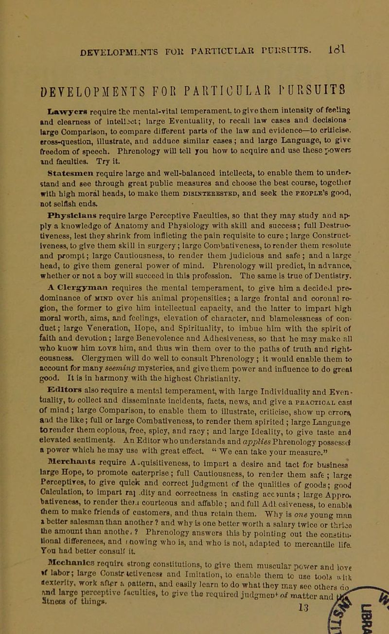 DEVELOPMENTS FOIi PAPiTICULAR PURSUITS La'wycrs require the mental-vital temperament, to give them intensity of feeling and clearness of intellect; large Eventuality, to recall law cases and decisions- largo Comparison, to compare different parts of the law and evidence—to crilicise, eross-questioa. Illustrate, and adduce similar cases; and large Language, to give n-eedom of speech. Phrenology will tell you how to acquire and use these powers and faculties. Try it. Statesmen require large and well-balanced intellects, to enable them to under, stand and see through great public measures and choose the best course, togctliof with high moral heads, to make them disuitkekstkd, and seek the people’s good, not selfish ends. Physicians require large Perceptive Faculties, so that they may study and ap- ply a knowledge of Anatomy and Physiology with skill and success; full Dostnio- tiveness, lest they shrink from inflicting the pain requisite to cure; large Constriict- Iveness, to give them skill in surgery; largo Combativeness, to render them resolute and prompt; large Cautiousness, to render them judicious and safe; and a large head, to give them general power of mind. Phrenology will predict, in advance, whether or not a boy will succeed in this profession. The same is true of Dentistry. A Clergyman requires the mental temperament, to give him a decided pre- dominance of MIND over his animal propensities; a large frontal and coronal re- gion, the former to give him intellectual capacity, and the latter to impart high moral worth, aims, and feelings, elevation of character, and blamolessness of con- duct; largo Veneration, Hope, and Spirituality, to imbue him with the spirit of faith and devotion; large Benevolence and Adhesiveness, so that he may make all who know him lote him, and thus win them over to the paths of truth and right- eousness. Clergymen will do well to consult Phrenology; it would enable them to account for many seeming mysteries, and give them power and influence to do great good. It is in harmony with the highest Christianity. Elclltorg also require a mental temperament, with large Individuality and Even- tuality, to collect and disseminate incidents, facts, news, and give a peactioal cast of mind; large Comparison, to enable them to illustrate, criticise, show up errors, and the like; full or large Combativeness, to render them spirited; large Language to render them copious, free, spiey, and racy; and large Ideality, to give taste and elevated sentiments. An Editor who understands and applies Phrenology possesstf a power which he may use with great effect. “We can take your measure.” filerclioiits require A.quisitiveness, to impart a desire and tact for business largo Hope, to promote enterprise; full Cautiousness, to render them safe ; large Perceptives, to give quick and correct judgment of the qualities of goods; good Calculation, to impart raj .dity and correctness in casting acc Hunts ; large Appro, bativeness, to render thei.i courteous and affable; and full Adlcsiveness, to enable (hem to make friends of customers, and thus retain them. Why is one young man a bettor salesman than another ? and why is one better worth a s.alary twice or thrico the amount than anothe, ? Phrenology answers this by pointing out the constitii- lional differences, and mowing who is, and who is not, adapted to mercantUe life. Ton had better consult IL filcchanlcs require strong constitutions, to give them muscular power and love *f labor; large Constr ictiveness and Imitation, to enable them to use tools aiik aexterity, work aftpr a pattern, and easily learn to do what they may see others do' and largo perceptive faculties, to give the required judgraen* of matter and StncGS of things.