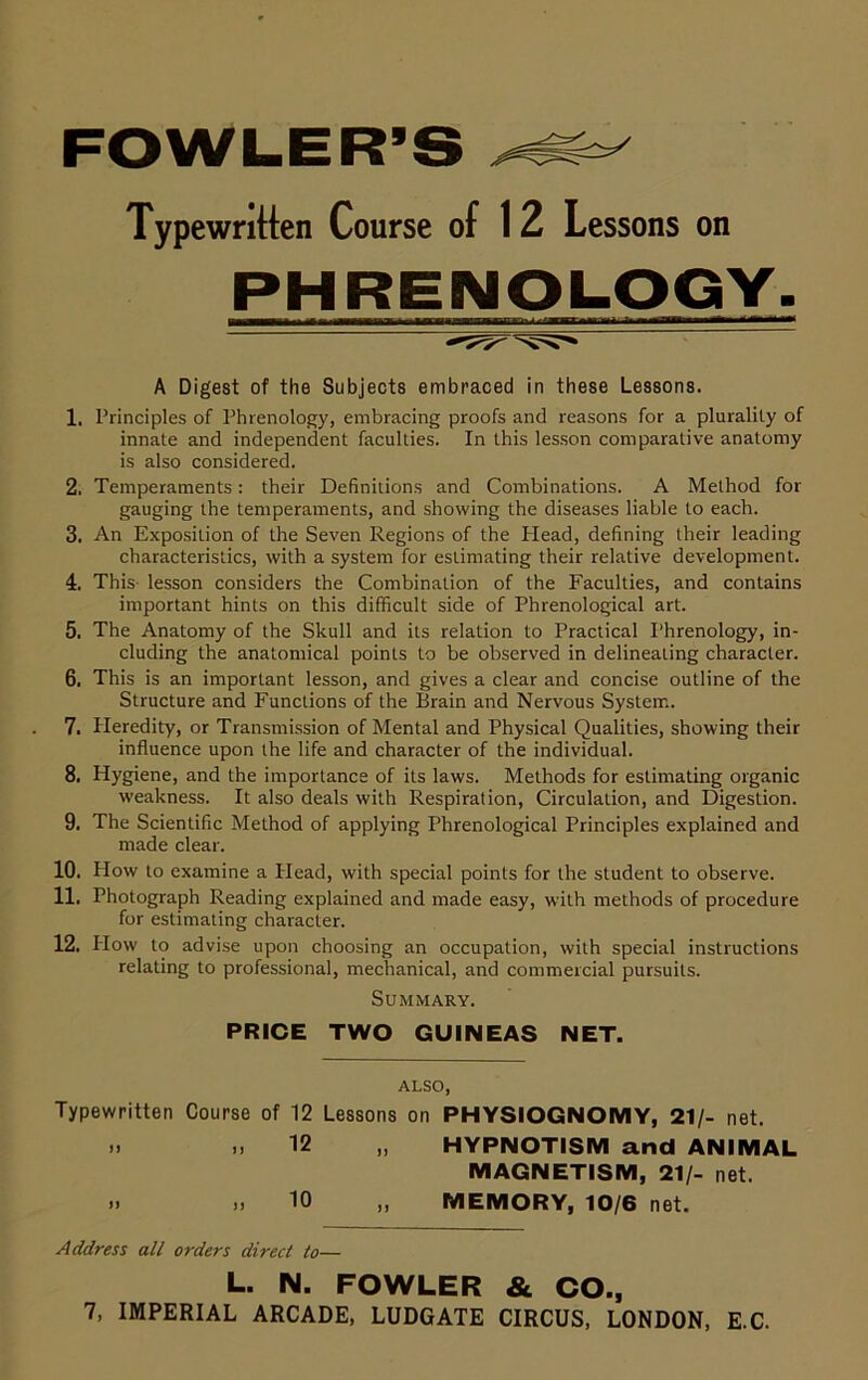 Typewritten Course of 12 Lessons on PHRENOLOGY. A Digest of the Subjects embraced in these Lessons. 1. Principles of Phrenology, embracing proofs and reasons for a plurality of innate and independent faculties. In this lesson comparative anatomy is also considered. 2. Temperaments: their Definitions and Combinations. A Method for gauging the temperaments, and showing the diseases liable to each. 3. An Exposition of the Seven Regions of the Plead, defining their leading characteristics, with a system for estimating their relative development. 4. This- lesson considers the Combination of the Faculties, and contains important hints on this difficult side of Phrenological art. 5. The Anatomy of the Skull and its relation to Practical 1‘hrenology, in- cluding the anatomical points to be observed in delineating character. 6. This is an important lesson, and gives a clear and concise outline of the Structure and Functions of the Brain and Nervous System. 7. Pleredity, or Transmission of Mental and Physical Qualities, showing their influence upon the life and character of the individual. 8. Hygiene, and the importance of its laws. Methods for estimating organic weakness. It also deals with Respiration, Circulation, and Digestion. 9. The Scientific Method of applying Phrenological Principles explained and made clear. 10. How to examine a Head, with special points for the student to observe. 11. Photograph Reading explained and made easy, with methods of procedure for estimating character. 12. How to advise upon choosing an occupation, with special instructions relating to professional, mechanical, and commercial pursuits. Summary. PRICE TWO GUINEAS NET. ALSO, Typewritten Course of 12 Lessons on PHYSIOGNOMY, 21/- net. .) .1 12 HYPNOTISM and ANIMAL MAGNETISM, 21/- net. .1 >. 10 „ MEMORY, 10/6 net. Address all orders direct to— L. N. FOWLER & CO.,