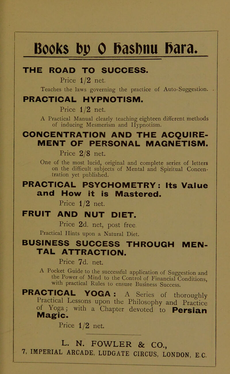 THE ROAD TO SUCCESS. Price 1/2 net. Teaches the laws governing the practice of Auto-Suggestion. . PRACTICAL HYPNOTISM. Price 1/2 net. A Practical Manual clearly teaching eighteen different methods of inducing Mesmerism and Hypnotism. CONCENTRATION AND THE ACQUIRE- MENT OF PERSONAL MAGNETISM. Price 2/8 net. One of the most lucid, original and complete series of letters on the difficult subjects of Mental and Spiritual Concen- tration yet published. PRACTICAL PSYCHOMETRY: Its Value and How it is Mastered. Price 1/2 net. FRUIT AND NUT DIET. Price 2d. net, post free Practical Hints upon a Natural Diet. BUSINESS SUCCESS THROUGH MEN- TAL ATTRACTION. Price 7d. net. A Pocket Guide to the successful application of Suggestion and 1 t)wer of Mind to the Control of Financial Conditions, With practical Rules to ensure Business Success. PRACTICAL YOGA : A Series of thoroughly Practical Lessons upon the Philosophy and Practice of Yoga; with a Chapter devoted to Persian Mag-ic. Price 1/2 net. L. N. FOWLER & CO.,